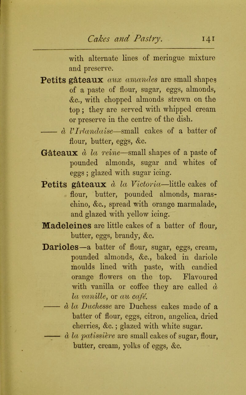 with alternate lines of meringue mixture and preserve. Petits gateaux aux amancles are small shapes of a paste of flour, sugar, eggs, almonds, &c., with chopped almonds strewn on the top ; they are served with whipped cream or preserve in the centre of the dish. d VIrlandaise—small cakes of a hatter of hour, butter, eggs, &c. G&teaux d la reine—small shapes of a paste of pounded almonds, sugar and whites of eggs ; glazed with sugar icing. Petits gateaux d la Victoria—little cakes of flour, butter, pounded almonds, maras- chino, &c., spread with orange marmalade, and glazed with yellow icing. Madeleines are little cakes of a hatter of flour, butter, eggs, brandy, &c. Darioles—a batter of flour, sugar, eggs, cream, pounded almonds, &c., baked in dariole moulds lined with paste, with candied orange flowers on the top. Flavoured with vanilla or coffee they are called d la vanille, or au cafe. d la Diichesse are Duchess cakes made of a batter of flour, eggs, citron, angelica, dried cherries, &c.; glazed with white sugar. —-— d la patissiere are small cakes of sugar, flour, butter, cream, yolks of eggs, &c.