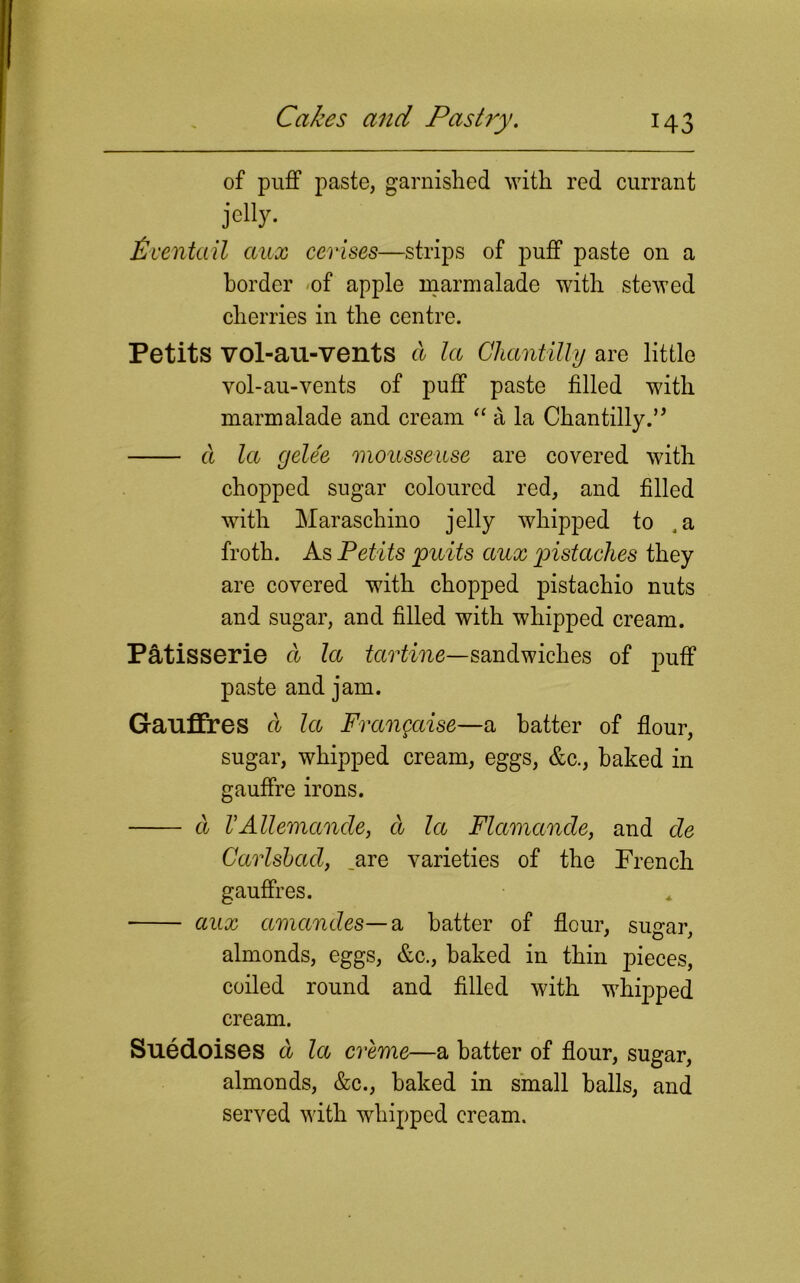 of puff paste, garnished with red currant jelly. Pv entail aux cerises—strips of puff paste on a border of apple marmalade with stewed cherries in the centre. Petits vol-au-vents a la Chantilly are little vol-au-vents of puff paste filled with marmalade and cream “ a la Chantilly.’’ a la gele'e moiissease are covered with chopped sugar coloured red, and filled with Maraschino jelly whipped to ,a froth. As Petits puits aux pistccches they are covered with chopped pistachio nuts and sugar, and filled with whipped cream. Patisserie a la tcirtine—sandwiches of puff paste and jam. Gauffres a la Frangaise—a batter of flour, sugar, whipped cream, eggs, &c., baked in gauffre irons. a VAllemande, d la Flamancle, and de Carlsbad, _are varieties of the French gauffres. aux amandes—a batter of flour, sugar, almonds, eggs, &c., baked in thin pieces, coiled round and filled with whipped cream. Suedoises d la creme—a hatter of flour, sugar, almonds, &c., baked in small halls, and served with whipped cream.