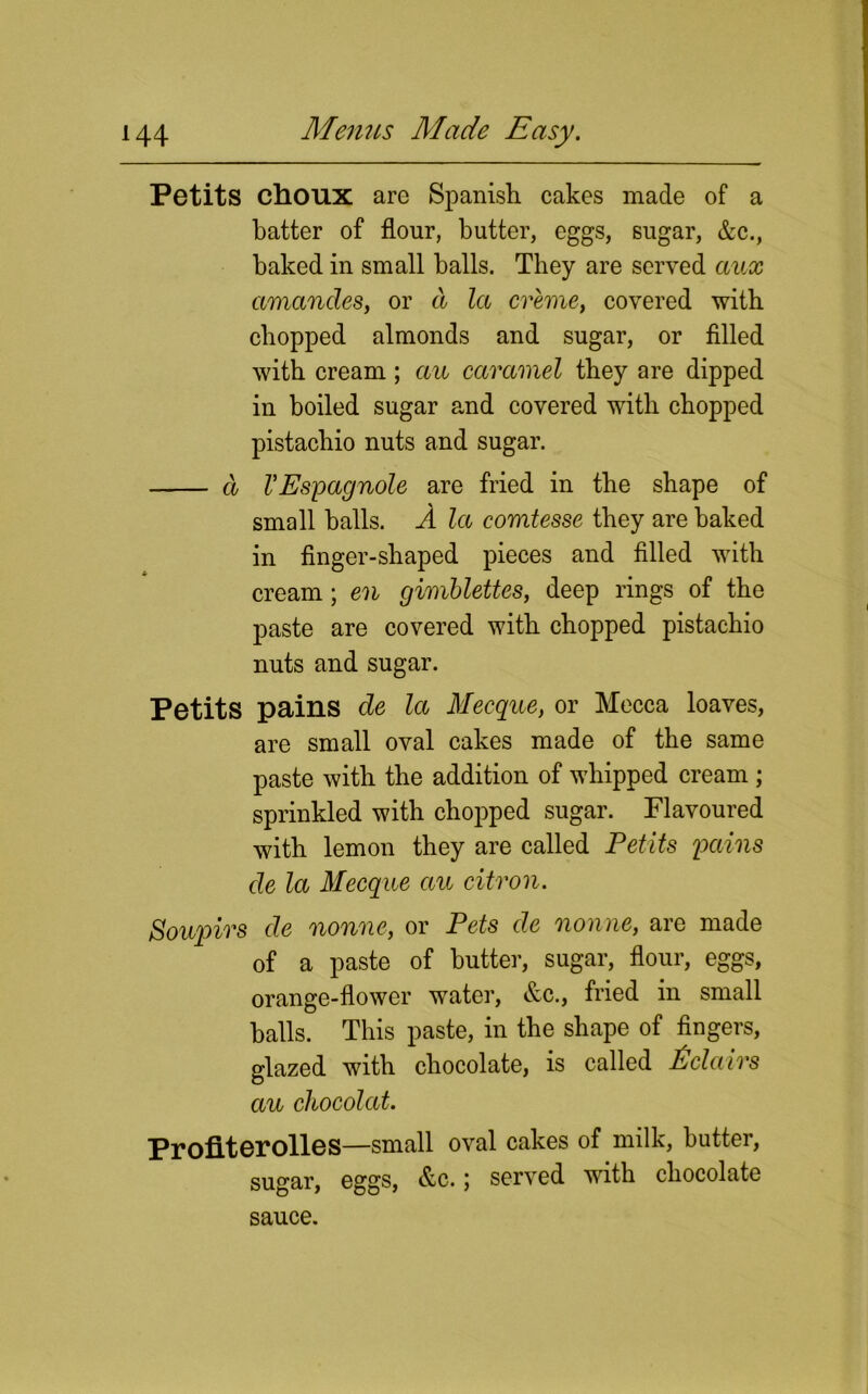 Petits choux are Spanish cakes made of a hatter of flour, butter, eggs, sugar, &c., baked in small halls. They are served aux amandes, or d la creme, covered with chopped almonds and sugar, or filled with cream; au caramel they are dipped in boiled sugar and covered with chopped pistachio nuts and sugar. a VEspagnole are fried in the shape of small balls. A la comtesse they are baked in finger-shaped pieces and filled with cream; en gimblettes, deep rings of the paste are covered with chopped pistachio nuts and sugar. Petits pains de la Mecque, or Mecca loaves, are small oval cakes made of the same paste with the addition of whipped cream ; sprinkled with chopped sugar. Flavoured with lemon they are called Petits pains de la Mecque au citron. Soupirs de nonne, or Pets de nonne, are made of a paste of butter, sugar, flour, eggs, orange-flower water, &c., fried in small balls. This paste, in the shape of fingers, glazed with chocolate, is called Eclairs au ckocolat. Profiterolles—small oval cakes of milk, butter, sugar, eggs, &c.; served with chocolate sauce.