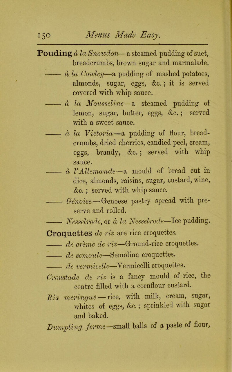 Pouding a la Snowdon—a steamed pudding of suet, breadcrumbs, brown sugar and marmalade. d la Cowley—a pudding of masbed potatoes, almonds, sugar, eggs, &c.; it is served covered with whip sauce. a la Mousseline—a steamed pudding of lemon, sugar, butter, eggs, &c. ; served with a sweet sauce. d la Victoria—a pudding of flour, bread- crumbs, dried cherries, candied peel, cream, eggs, brandy, &c.; served with whip sauce. d VAllemande—a mould of bread cut in dice, almonds, raisins, sugar, custard, wine, &c.; served with whip sauce. Ge'noise — Genoese pastry spread with pre- serve and rolled. Nesselrode, or d la Nesselrode—Ice pudding. Croquettes cle riz are rice croquettes. de creme de riz—Ground-rice croquettes. de semoule—Semolina croquettes. de vermicelle—Vermicelli croquettes. Croustade de riz is a fancy mould of rice, the centre filled with a cornflour custard. Riz meringue — rice, with milk, cream, sugar, whites of eggs, &c.; sprinkled with sugar and baked. Dumpling ferme—small balls of a paste of flour,