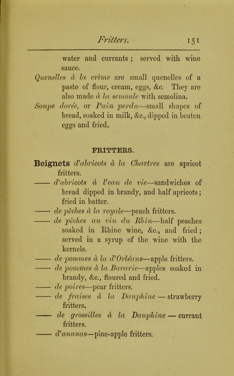 Fritters. water and currants ; served with wine sauce. Quenelles d la creme are small quenelles of a paste of flour, cream, eggs, &c. They are also made a la semoule with semolina. Sowpe cloree, or Pain perdu—small shapes of bread, soaked in milk, &c., dipped in beaten eggs and fried. FRITTERS. Beignets d’abricots d la Chartres are apricot fritters. d’abricots cl Veau de vie—sandwiches of bread dipped in brandy, and half apricots; fried in batter. de pc dies cl la roxjcde—peach fritters. de peches aw vin clu Rhin—half peaches soaked in Rhine wine, &c., and fried; served in a syrup of the wine with the kernels. de pommes d la cVOrleans—apple fritters. de pommes d la Bavarie—apples soaked in brandy, &c., floured and fried. de poires—pear fritters. de fraises d la Dauphine — strawberry fritters. de groseilles d la Dauphine — currant fritters. d’ananas—pine-apple fritters.