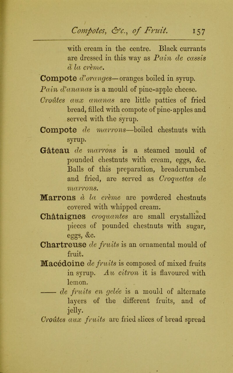 with cream in the centre. Black currants are dressed in this way as Pain de cassis cX la creme. Compote cl*oranges—oranges boiled in syrup. Pain d'ananas is a mould of pine-apple cheese. Oroides aux ananas are little patties of fried bread, filled with compote of pine-apples and served with the syrup. Compote de marrons—boiled chestnuts with syrup. Gclteau de marrons is a steamed mould of pounded chestnuts with cream, eggs, &c. Balls of this preparation, breadcrumbed and fried, are served as Croquettes de marrons. Marrons d la creme are powdered chestnuts covered with whipped cream. Cliataignes croquantes are small crystallized pieces of pounded chestnuts with sugar, eggs, &c. Chartreuse de fruits is an ornamental mould of fruit. Macedoine de fruits is composed of mixed fruits in syrup. Au citron it is flavoured with lemon. de fruits en gele'e is a mould of alternate layers of the different fruits, and of jeUy- _ Croutes aux fruits are fried slices of bread spread
