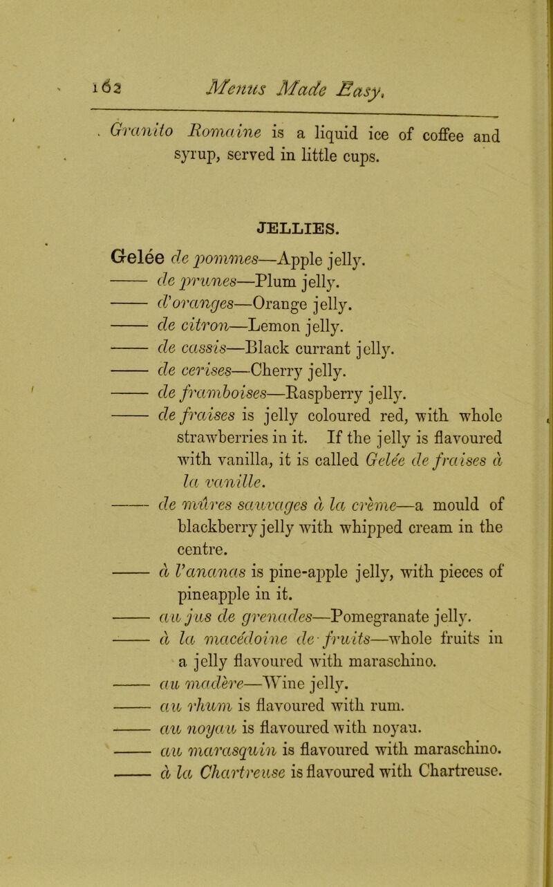 * Granito Romaine is a liquid ice of coffee and syrup, served in little cups. JELLIES. Gelee de pommes—Apple jelly. de prunes—Plum jelly. cV oranges—Orange jelly. de citron—Lemon jelly. de cassis—Black currant jell}'. de cerises—Cherry jelly. de framboises—Raspberry jelly. de/raises is jelly coloured red, 'with whole strawberries in it. If the jelly is flavoured with vanilla, it is called Gelee de /raises cl la van ille. de mitres sauvages d la creme—a mould of blackberry jelly with whipped cream in the centre. d Vananas is pine-ajjple jelly, with pieces of pineapple in it. an jus de grenades—Pomegranate jelly. d la macedoine cle-fruits—whole fruits in a jelly flavoured with maraschino. au madere—Wine jelly. au rhum is flavoured with rum. au noyau is flavoured with noyau. au marasquin is flavoured with maraschino. d la Chartreuse is flavoured with Chartreuse.