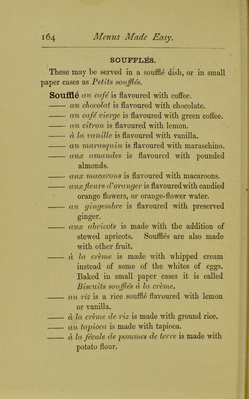 SOUFFLES. * These may he served in a souffle dish, or in small paper cases as Petits souffle's. Souffle cm cafe' is flavoured with coffee. cm chocolat is flavoured with chocolate. cm cafe vierge is flavoured with green coffee. cm citron is flavoured with lemon. cl la vanille is flavoured with vanilla. cm marasquin is flavoured with maraschino. aux amancles is flavoured with pounded almonds. aux macarons is flavoured with macaroons. aux fours cVoranger is flavoured with candied orange flowers, or orange-flower water. cm gingembre is flavoured with preserved ginger. aux abricots is made with the addition of stewed apricots. Souffles are also made with other fruit. a la creme is made with whipped cream instead of some of the whites of eggs. Baked in small paper cases it is called Biscuits souffles cl la creme. cm riz is a rice souffle flavoured with lemon or vanilla. cl la creme de riz is made with ground rice. cm tapioca is made with tapioca. a lafe'cule cle pommes de terre is made with potato flour.