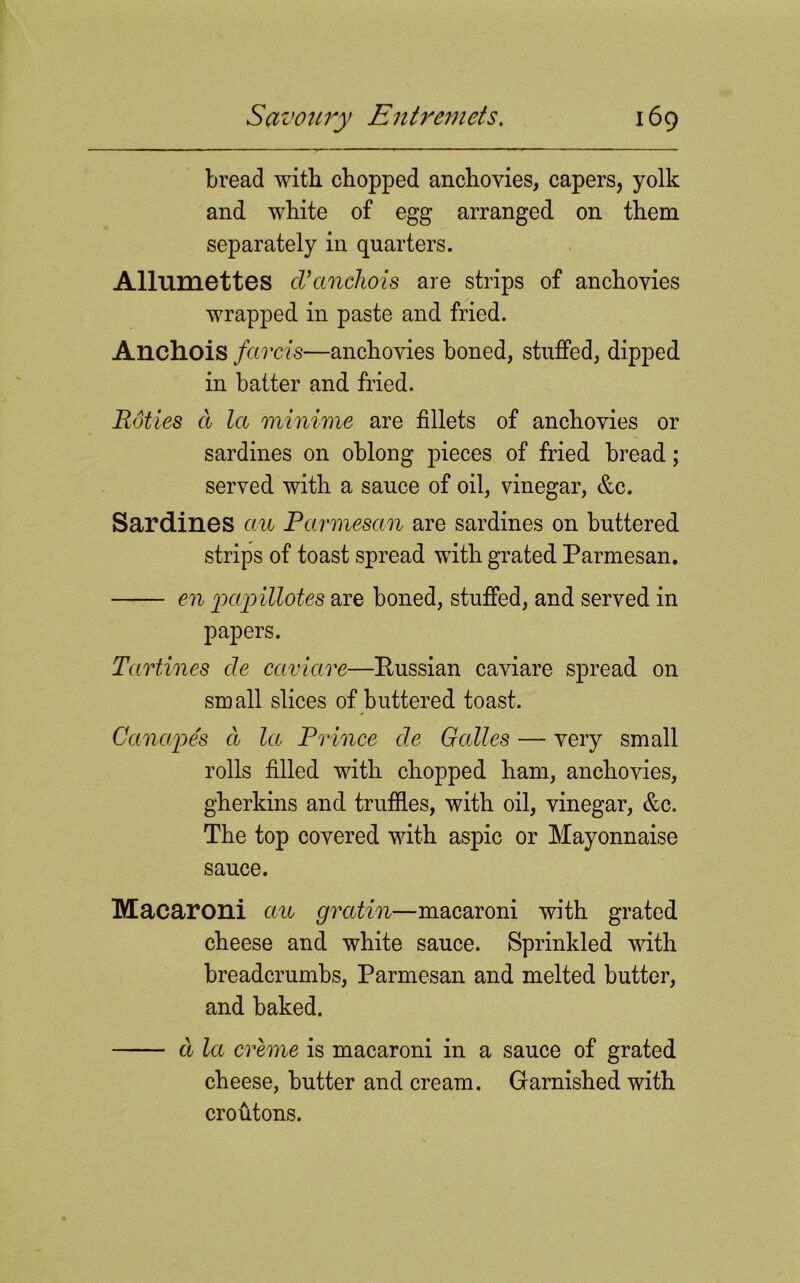 bread with chopped anchovies, capers, yolk and white of egg arranged on them separately in quarters. Allumettes cVanchois are strips of anchovies wrapped in paste and fried. Anchois farcis—anchovies boned, stuffed, dipped in batter and fried. Roties d la minime are fillets of anchovies or sardines on oblong pieces of fried bread; served with a sauce of oil, vinegar, &c. Sardines cm Parmesan are sardines on buttered strips of toast spread with grated Parmesan. en papillotes are boned, stuffed, and served in papers. Tartines de caviare—Russian caviare spread on small slices of buttered toast. Canape's d la Prince de Galles — very small rolls filled with chopped ham, anchovies, gherkins and truffles, with oil, vinegar, &c. The top covered with aspic or Mayonnaise sauce. Macaroni an gratin—macaroni with grated cheese and white sauce. Sprinkled with breadcrumbs, Parmesan and melted butter, and baked. d la creme is macaroni in a sauce of grated cheese, butter and cream. Garnished with croutons.