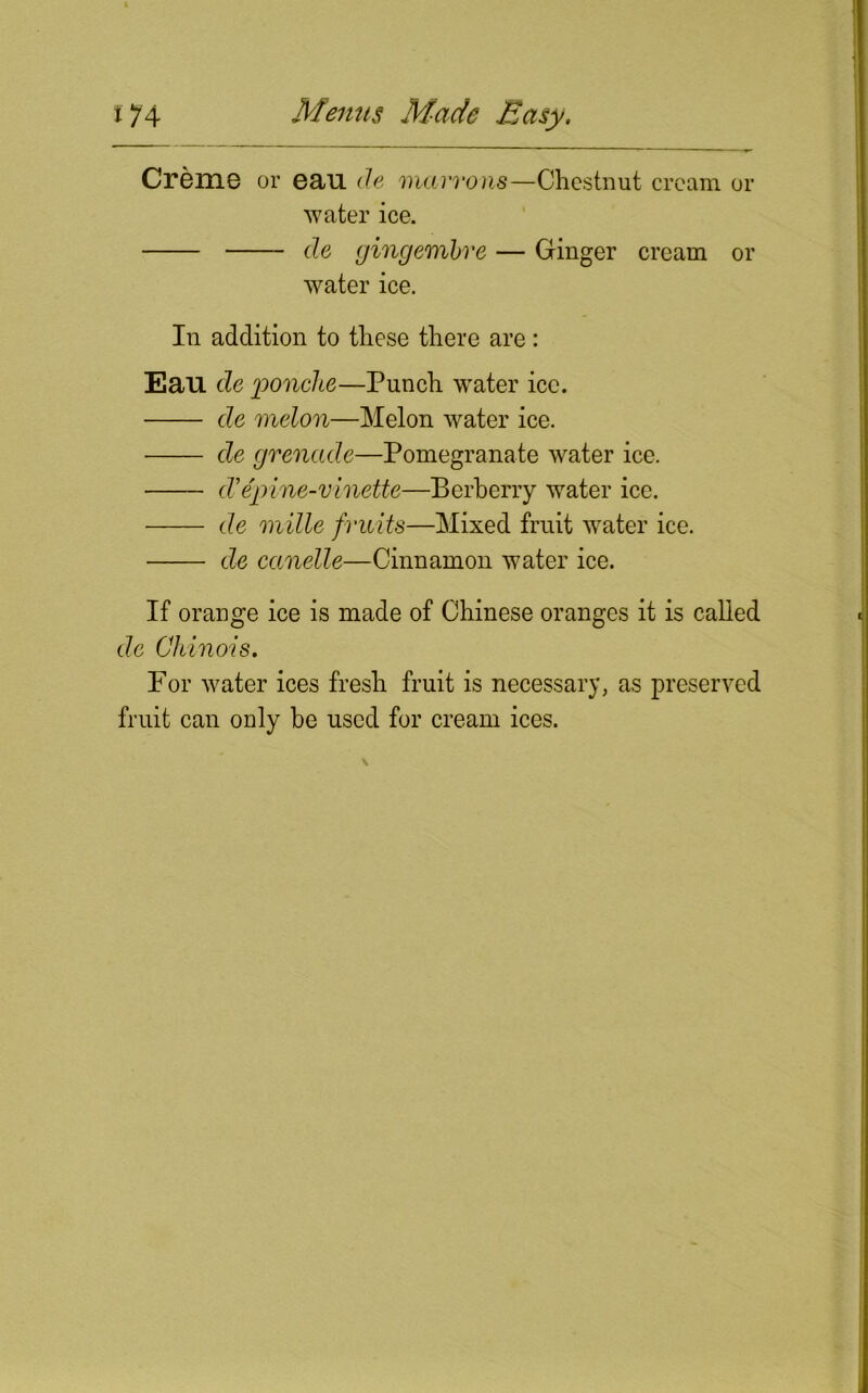 Creme or eau de mavrons—Chestnut cream or water ice. de gingembre — Ginger cream or water ice. In addition to these there are: Eau de ponche—Punch water ice. de melon—Melon water ice. de grenade—Pomegranate water ice. d’epine-vinette—Berberry water ice. de mille fruits—Mixed fruit water ice. de canelle—Cinnamon water ice. If orange ice is made of Chinese oranges it is called de Chinois. For water ices fresh fruit is necessary, as preserved fruit can only be used for cream ices.