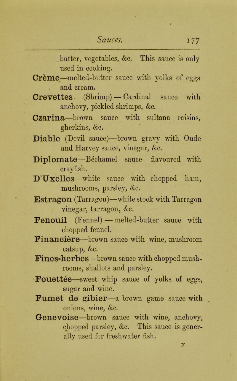 *77 butter, vegetables, &c. This sauce is only used in cooking. Creme—melted-butter sauce with yolks of eggs , and cream. Crevettes (Shrimp) — Cardinal sauce with anchovy, pickled shrimps, &c. Czarina—brown sauce with sultana raisins, gherkins, &c. Diable (Devil sauce)—brown gravy with Oude and Harvey sauce, vinegar, &c. Diplomate—Bechamel sauce flavoured with crayfish. D’Uxelles-white sauce with chopped ham, mushrooms, parsley, &c. Estragon (Tarragon)—white stock with Tarragon vinegar, tarragon, &c. Fenouil (Fennel)—melted-butter sauce with chopped fennel. Financiere—brown sauce with wine, mushroom catsup, &c. Fines-herbes—brown sauce with chopped mush- rooms, shallots and parsley. Fouettee—sweet whip sauce of yolks of eggs, sugar and wine. Fumet de gibier—a brown game sauce with onions, wine, &c. Genevoise—brown sauce with wine, anchovy, chopped parsley, &c. This sauce is gener- ally used for freshwater fish.