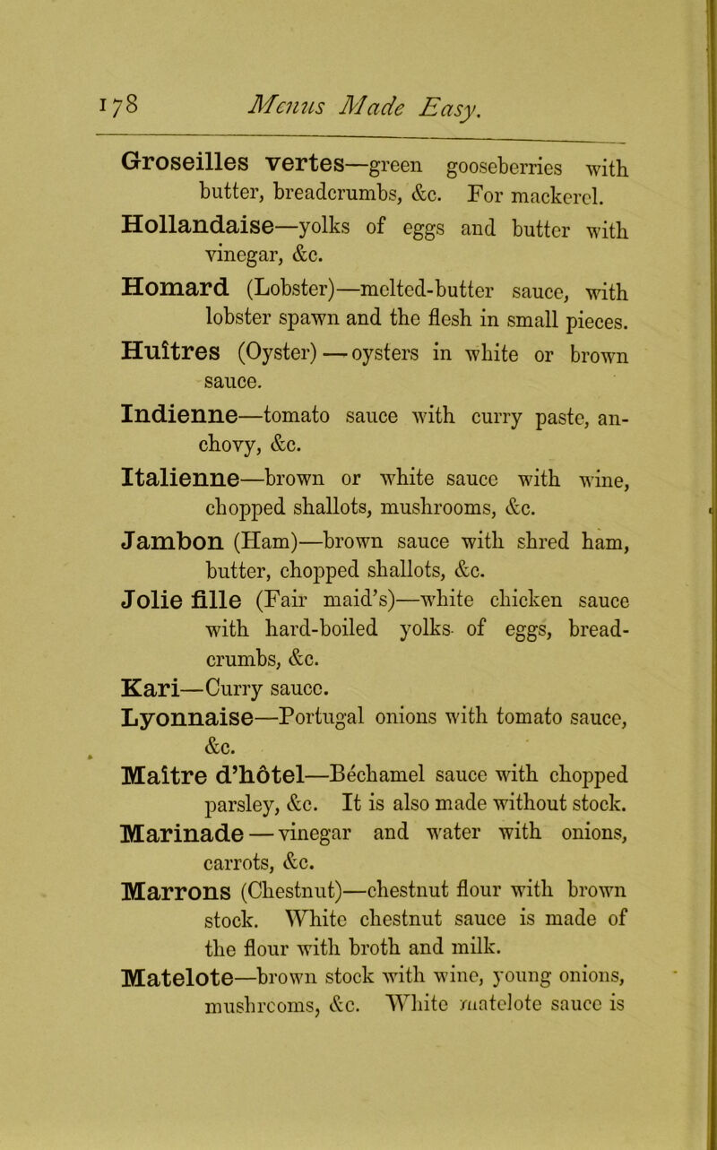 Groseilles vertes—green gooseberries with butter, breadcrumbs, &c. For mackerel. Hollandaise—yolks of eggs and butter with vinegar, &c. Homard (Lobster)—mclted-butter sauce, with lobster spawn and the flesh in small pieces. Huitres (Oyster) — oysters in white or brown sauce. Indienne—tomato sauce with curry paste, an- chovy, &c. Italienne—brown or white sauce with wine, chopped shallots, mushrooms, &c. Jambon (Ham)—brown sauce with shred ham, butter, chopped shallots, &c. Jolie fille (Fair maid’s)—white chicken sauce with hard-boiled yolks- of eggs, bread- crumbs, &c. Kari—Curry sauce. Lyonnaise—Portugal onions with tomato sauce, &c. Maitre d’hdtel—Bechamel sauce with chopped parsley, &c. It is also made without stock. Marinade — vinegar and water with onions, carrots, &c. Marrons (Chestnut)—chestnut flour with brown stock. White chestnut sauce is made of the flour with broth and milk. Matelote—brown stock with wine, young onions, mushrooms, &c. White matelote sauce is