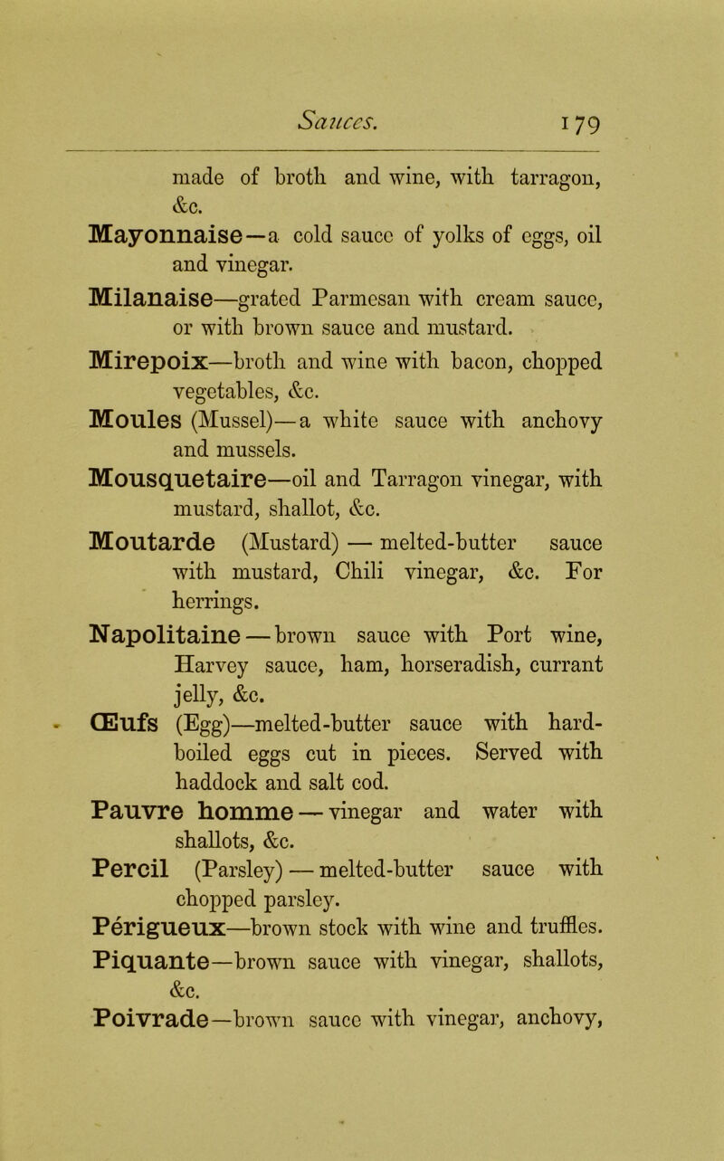 17 9 made of broth and wine, with tarragon, &c. Mayonnaise—a cold sauce of yolks of eggs, oil and vinegar. Milanaise—grated Parmesan with cream sauce, or with brown sauce and mustard. Mirepoix—broth and wine with bacon, chopped vegetables, &c. Moules (Mussel)—a white sauce with anchovy and mussels. Mousquetaire—oil and Tarragon vinegar, with mustard, shallot, &c. Moutarde (Mustard) — melted-butter sauce with mustard, Chili vinegar, &c. For herrings. Napolitaine — brown sauce with Port wine, Harvey sauce, ham, horseradish, currant jelly, &c. CEufs (Egg)—melted-butter sauce with hard- boiled eggs cut in pieces. Served with haddock and salt cod. Pauvre homme — vinegar and water with shallots, &c. Percil (Parsley) — melted-butter sauce with chopped parsley. Perigueux—brown stock with wine and truffles. Piquante—brown sauce with vinegar, shallots, &c. Poivrade—brown sauce with vinegar, anchovy,