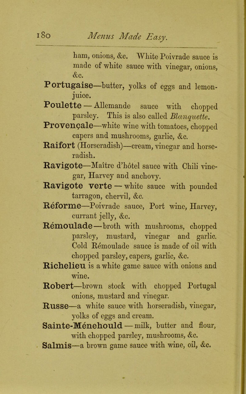 ham, onions, &c. White Poiyrade sauce is made of white sauce with vinegar, onions, &c. Portugaise—butter, yolks of eggs and lemon- juice. Poulette — Allemande sauce with chopped parsley. This is also called Blanquette. Proversale—white wine with tomatoes, chopped capers and mushrooms, garlic, &c. Raifort (Horseradish)—cream, vinegar and horse- radish. Ravigote—Maitre d’hotel sauce with Chili vine- gar, Harvey and anchovy. Ravigote verte — white sauce with pounded tarragon, chervil, &c. Peforme—Poivrade sauce, Port wine, Harvey, currant jelly, &c. Pemonlade—broth with mushrooms, chopped parsley, mustard, vinegar and garlic. Cold Remoulade sauce is made of oil with chopped parsley, capers, garlic, &c. Richelieu is a white game sauce with onions and wine. Robert—brown stock with chopped Portugal onions, mustard and vinegar. Russe—a white sauce with horseradish, vinegar, yolks of eggs and cream. Sainte-Menehould— milk, butter and flour, with chopped parsley, mushrooms, &c. Salmis—a brown game sauce with wine, oil, &c.