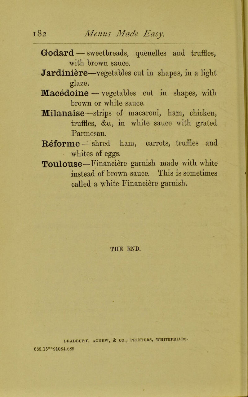 Godard — sweetbreads, quenelles and truffles, with brown sauce. Jardiniere—vegetables cut in shapes, in a light glaze. Macedoine — vegetables cut in shapes, with brown or white sauce. Milanaise—strips of macaroni, ham, chicken, truffles, &c., in white sauce with grated Parmesan. Reforme — shred ham, carrots, truffles and whites of eggs. Toulouse—Financiere garnish made with white instead of brown sauce. This is sometimes called a white Financiere garnish. THE END. BRADBURV, AGNEW, & CO., PRINTERS, 'WHITEFRIARS. 688.15**91084.689