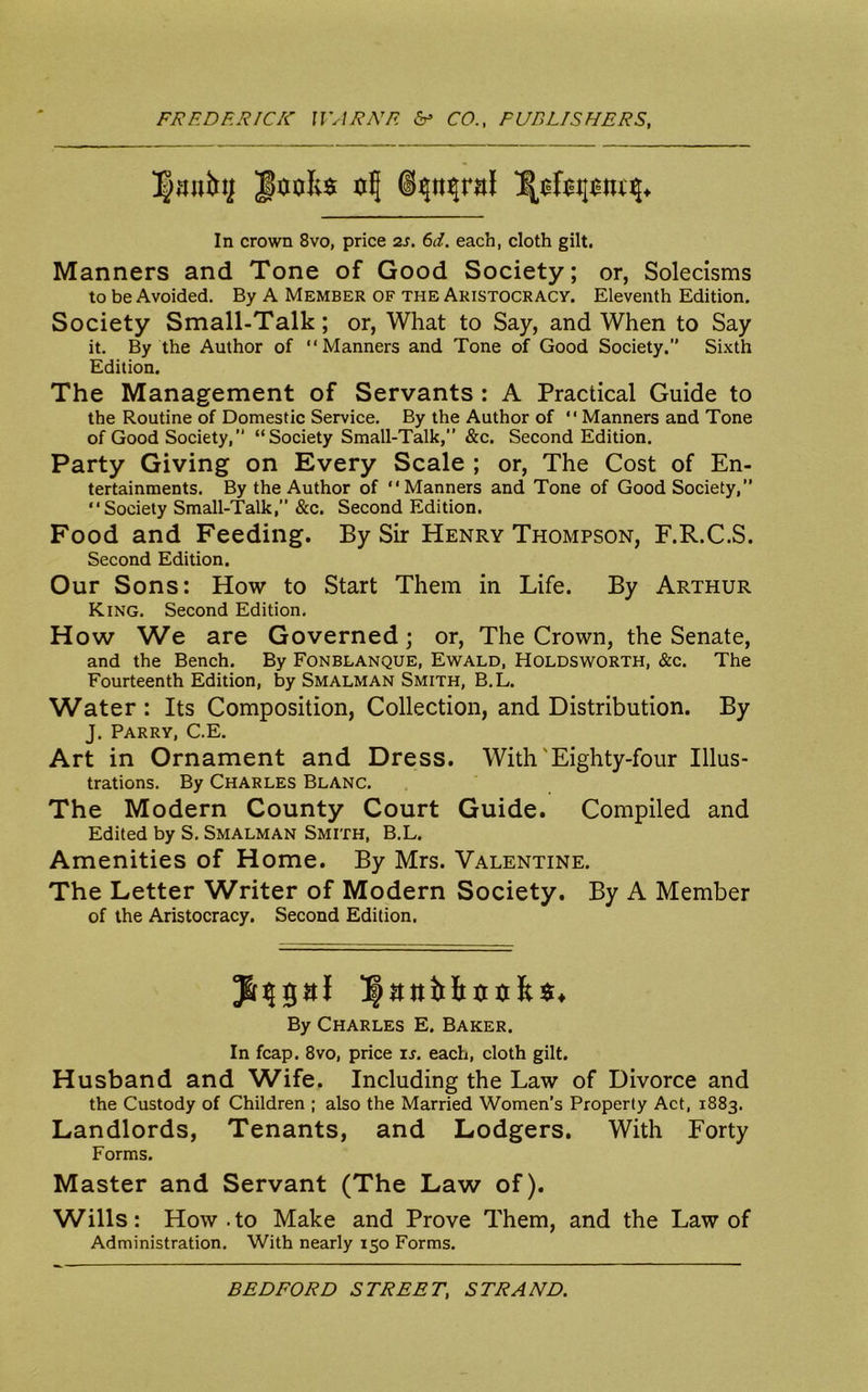 Ipanitt] ulj ©tjn^ntf In crown 8vo, price 2s. 6d. each, cloth gilt. Manners and Tone of Good Society; or, Solecisms to be Avoided. By A Member of the Aristocracy. Eleventh Edition. Society Small-Talk; or, What to Say, and When to Say it. By the Author of “Manners and Tone of Good Society.” Sixth Edition. The Management of Servants : A Practical Guide to the Routine of Domestic Service. By the Author of “ Manners and Tone of Good Society,” “Society Small-Talk,” &c. Second Edition. Party Giving on Every Scale ; or, The Cost of En- tertainments. By the Author of “Manners and Tone of Good Society,” “Society Small-Talk,” &c. Second Edition. Food and Feeding. By Sir Henry Thompson, F.R.C.S. Second Edition. Our Sons: How to Start Them in Life. By Arthur King. Second Edition. How We are Governed; or, The Crown, the Senate, and the Bench. By Fonblanque, Ewald, Holdsworth, &c. The Fourteenth Edition, by Smalman Smith, B.L. Water : Its Composition, Collection, and Distribution. By J. Parry, C.E. Art in Ornament and Dress. With'Eighty-four Illus- trations. By Charles Blanc. The Modern County Court Guide. Compiled and Edited by S. Smalman Smith, B.L. Amenities of Home. By Mrs. Valentine. The Letter Writer of Modern Society. By A Member of the Aristocracy. Second Edition. JsnjgaJ l|ani>btnika. By Charles E. Baker. In fcap. 8vo, price is. each, cloth gilt. Husband and Wife. Including the Law of Divorce and the Custody of Children ; also the Married Women’s Property Act, 1883. Landlords, Tenants, and Lodgers. With Forty Forms. Master and Servant (The Law of). Wills: How-to Make and Prove Them, and the Law of Administration. With nearly 150 Forms.