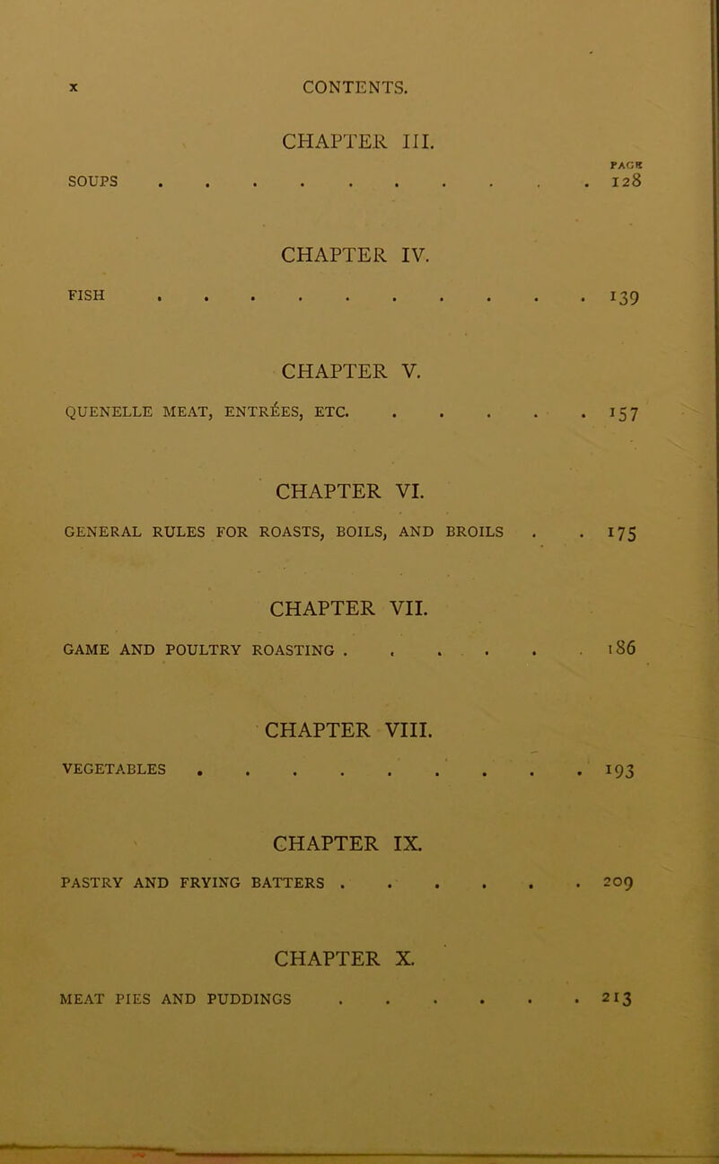 CHAPTER III. PACK SOUPS 128 CHAPTER IV. FISH 139 CHAPTER V. QUENELLE MEAT, ENTRIES, ETC 15 7 CHAPTER VI. GENERAL RULES FOR ROASTS, BOILS, AND BROILS . *175 CHAPTER VII. GAME AND POULTRY ROASTING .186 CHAPTER VIII. VEGETABLES 193 CHAPTER IX. PASTRY AND FRYING BATTERS 209 CHAPTER X. MEAT PIES AND PUDDINGS . 213