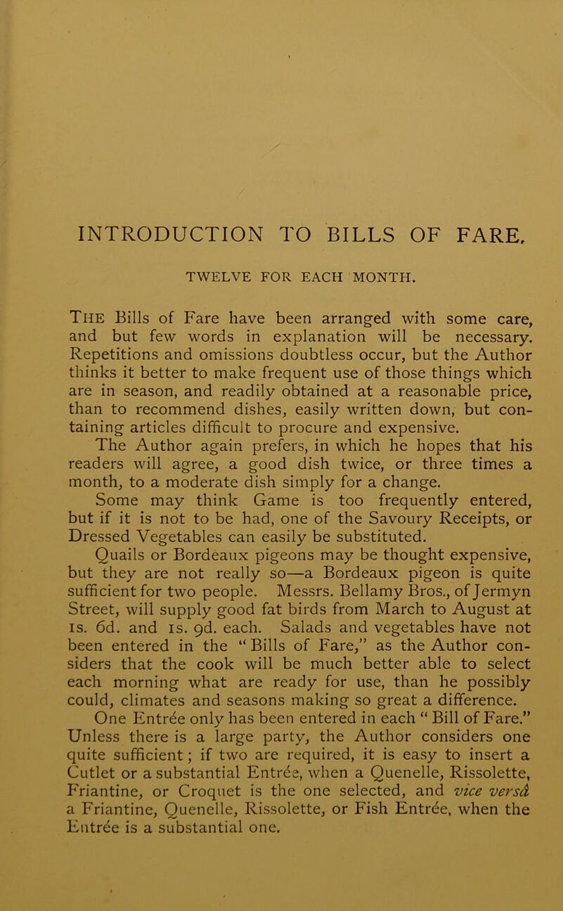 INTRODUCTION TO BILLS OF FARE. TWELVE FOR EACH MONTH. The Bills of Fare have been arranged with some care, and but few words in explanation will be necessary. Repetitions and omissions doubtless occur, but the Author thinks it better to make frequent use of those things which are in season, and readily obtained at a reasonable price, than to recommend dishes, easily written down, but con- taining articles difficult to procure and expensive. The Author again prefers, in which he hopes that his readers will agree, a good dish twice, or three times a month, to a moderate dish simply for a change. Some may think Game is too frequently entered, but if it is not to be had, one of the Savoury Receipts, or Dressed Vegetables can easily be substituted. Quails or Bordeaux pigeons may be thought expensive, but they are not really so—a Bordeaux pigeon is quite sufficient for two people. Messrs. Bellamy Bros., of Jermyn Street, will supply good fat birds from March to August at is. 6d. and is. 9d. each. Salads and vegetables have not been entered in the “ Bills of Fare,” as the Author con- siders that the cook will be much better able to select each morning what are ready for use, than he possibly could, climates and seasons making so great a difference. One Entree only has been entered in each “ Bill of Fare.” Unless there is a large party, the Author considers one quite sufficient; if two are required, it is easy to insert a Cutlet or a substantial Entrde, when a Quenelle, Rissolette, P'riantine, or Croquet is the one selected, and vice versd a Friantine, Quenelle, Rissolette, or Fish Entrde, when the Entree is a substantial one.