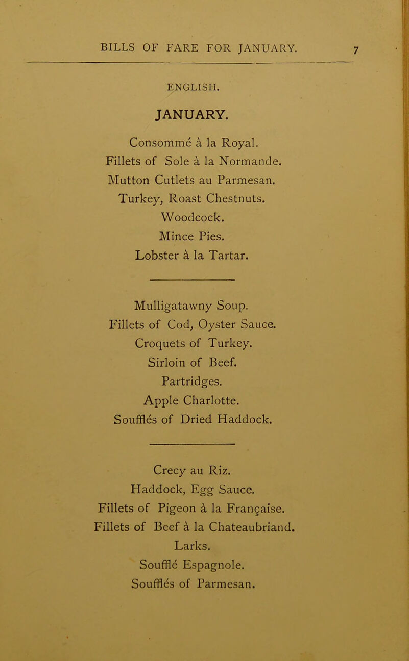 ENGLISH. JANUARY. Consomme a la Royal. Fillets of Sole a la Normande. Mutton Cutlets au Parmesan. Turkey, Roast Chestnuts. Woodcock. Mince Pies. Lobster a la Tartar. Mulligatawny Soup. Fillets of Cod, Oyster Sauce. Croquets of Turkey. Sirloin of Beef. Partridges. Apple Charlotte. Souffles of Dried Haddock. Crecy au Riz. Haddock, Egg Sauce. Fillets of Pigeon a la Frangaise. Fillets of Beef a la Chateaubriand. Larks. Souffle Espagnole. Souffles of Parmesan.