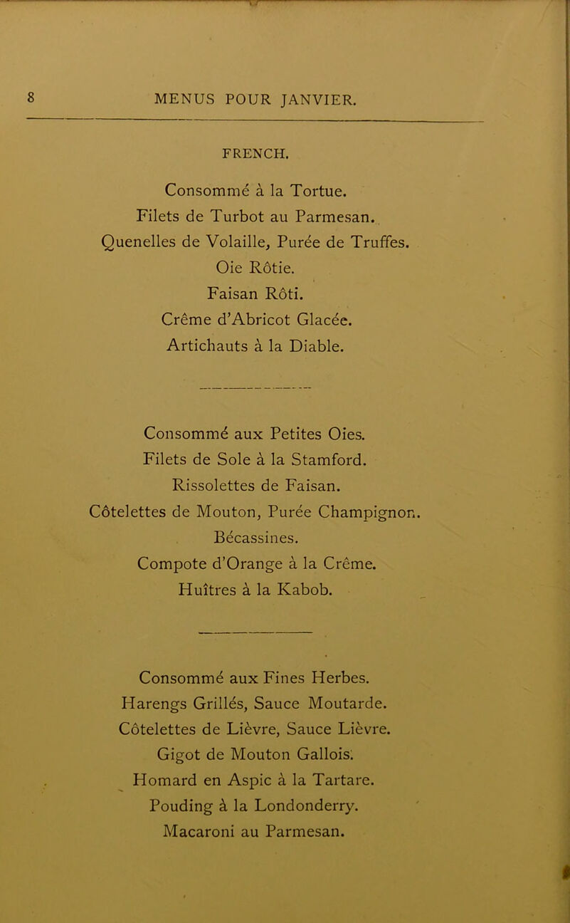 FRENCH. Consomme a la Tortue. Filets de Turbot au Parmesan. Quenelles de Volaille, Purde de Truffes. Oie Rdtie. Faisan Roti. Creme d’Abricot Glacee. Artichauts a la Diable. Consommd aux Petites Oies. Filets de Sole a la Stamford. Rissolettes de Faisan. Cotelettes de Mouton, Puree Champignon. Becassines. Compote d’Orange a la Creme. Huitres a la Kabob. Consommd aux Fines Herbes. Harengs Grillds, Sauce Moutarde. Cotelettes de Lievre, Sauce Lievre. Gigot de Mouton Gallois. Homard en Aspic a la Tartare. Pouding k la Londonderry. Macaroni au Parmesan.