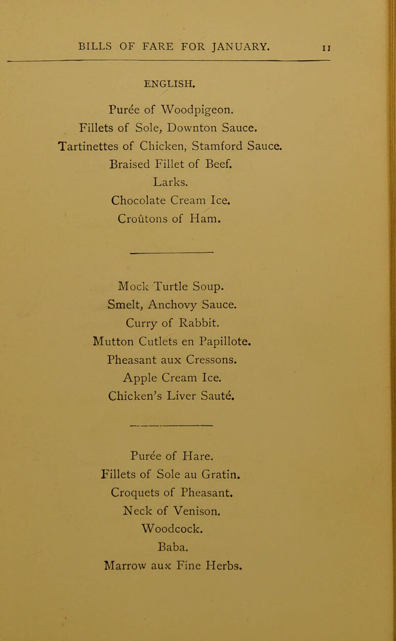 ENGLISH. Puree of Woodpigeon. Fillets of Sole, Downton Sauce. Tartinettes of Chicken, Stamford Sauce. Braised Fillet of Beef. Larks. Chocolate Cream Ice. Croutons of Ham. Mock Turtle Soup. Smelt, Anchovy Sauce. Curry of Rabbit. Mutton Cutlets en Papillote. Pheasant aux Cressons. Apple Cream Ice. Chicken’s Liver Saute. Purde of Hare. Fillets of Sole au Gratin. Croquets of Pheasant. Neck of Venison. Woodcock. Baba.