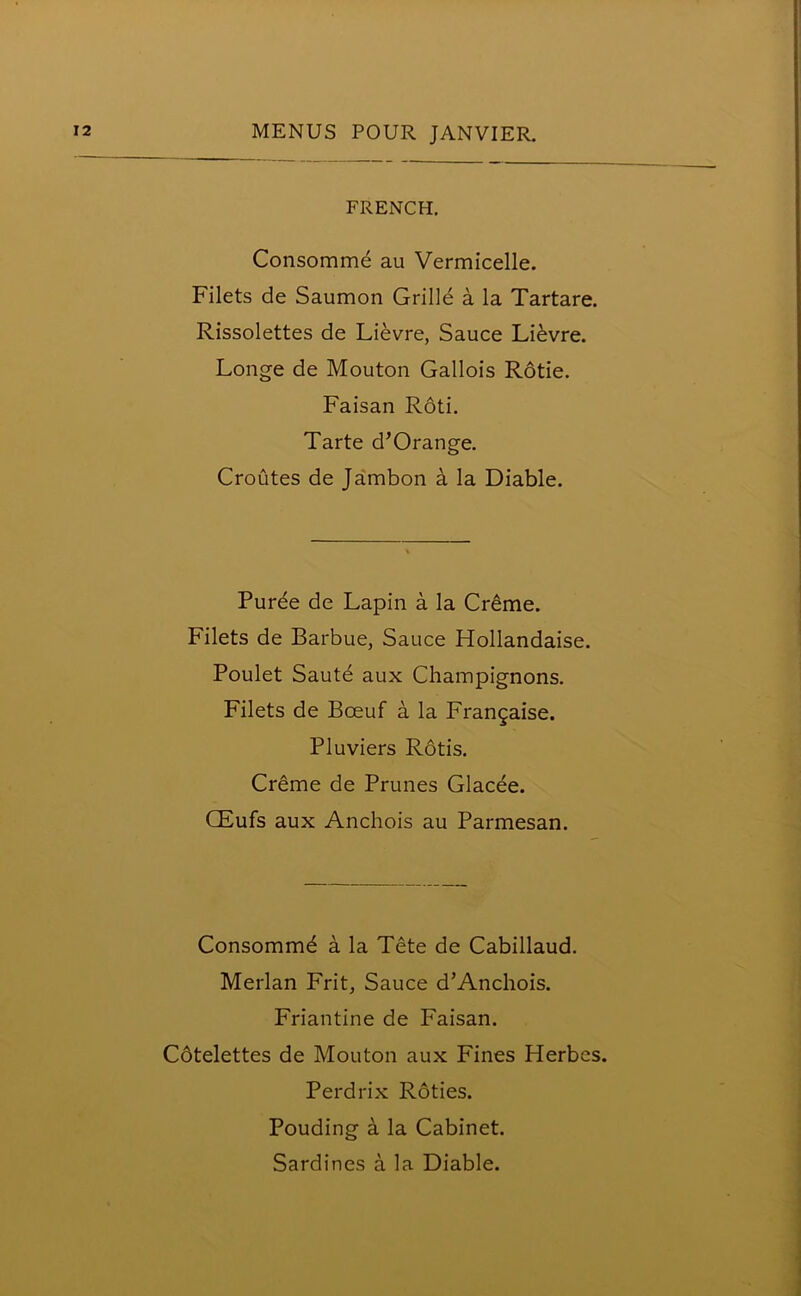 FRENCH. Consomme au Vermicelle. Filets de Saumon Grille a la Tartare. Rissolettes de Lievre, Sauce Lievre. Longe de Mouton Gallois Rotie. Faisan Rod. Tarte d’Orange. Croutes de Jambon a la Diable. Puree de Lapin a la Creme. Filets de Barbue, Sauce Hollandaise. Poulet Saute aux Champignons. Filets de Boeuf a la Frangaise. Pluviers Rods. Creme de Prunes Glacee. CEufs aux Anchois au Parmesan. Consommd a la Tete de Cabillaud. Merlan Frit, Sauce d’Anchois. Friantine de Faisan. Cotelettes de Mouton aux Fines Herbcs. Perdrix Roties. Pouding a la Cabinet. Sardines a la Diable.