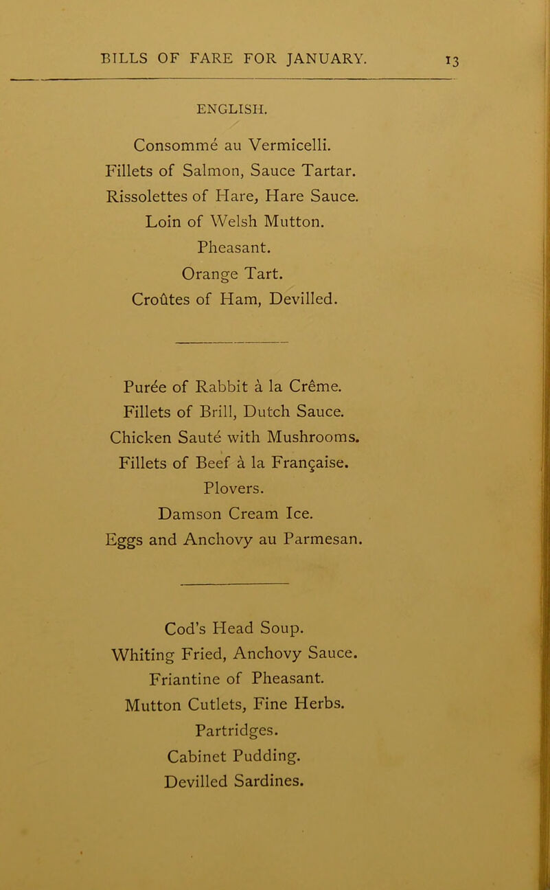 ENGLISH. Consomme au Vermicelli. Fillets of Salmon, Sauce Tartar. Rissolettes of Flare, Flare Sauce. Loin of Welsh Mutton. Pheasant. Orange Tart. Croutes of Ham, Devilled. Puree of Rabbit a la Creme. Fillets of Brill, Dutch Sauce. Chicken Saute with Mushrooms. Fillets of Beef a la Frangaise. Plovers. Damson Cream Ice. Eggs and Anchovy au Parmesan. Cod’s Head Soup. Whiting Fried, Anchovy Sauce. Friantine of Pheasant. Mutton Cutlets, Fine Herbs. Partridges. Cabinet Pudding. Devilled Sardines.