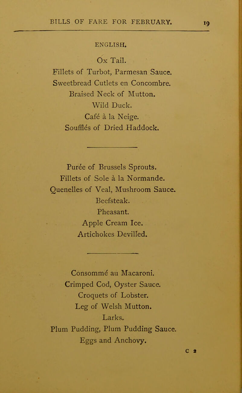 ENGLISH, Ox Tail. Fillets of Turbot, Parmesan Sauce. Sweetbread Cutlets en Concombre. Braised Neck of Mutton. Wild Duck. Cafe a la Neige. Souffles of Dried Haddock. Pur6e of Brussels Sprouts. Fillets of Sole a la Normande. Quenelles of Veal, Mushroom Sauce. Beefsteak. Pheasant. Apple Cream Ice. Artichokes Devilled. Consomme au Macaroni. Crimped Cod, Oyster Sauce. Croquets of Lobster. Leg of Welsh Mutton. Larks. Plum Pudding, Plum Pudding Sauce. Eggs and Anchovy. c 2