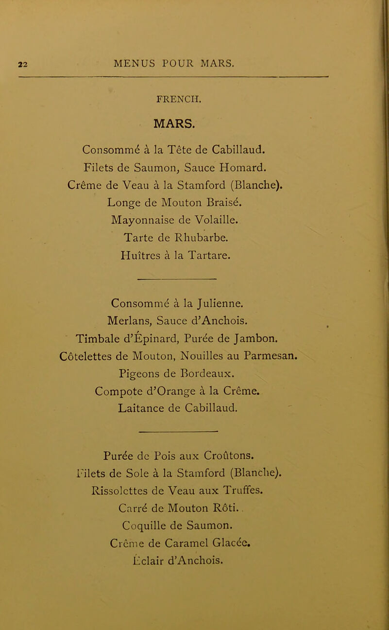 FRENCH. MARS. Consomme a la Tete de Cabillaud. Filets de Saumon, Sauce Homard. Creme de Veau a la Stamford (Blanche). Longe de Mouton Braise. Mayonnaise de Volaille. Tarte de Rhubarbe. Pluitres a la Tartare. Consomme a la Julienne. Merlans, Sauce d’Anchois. Timbale d’Epinard, Puree de Jambon. Cotelettes de Mouton, Nouilles au Parmesan. Pigeons de Bordeaux. Compote d’Orange a la Creme. Laitance de Cabillaud. Purde de Pois aux Croutons. Filets de Sole a la Stamford (Blanche). Rissolcttes de Veau aux Truffes. Carre de Mouton Roti.. Coquille de Saumon. Creme de Caramel Glacee. Eclair d’Anchois.