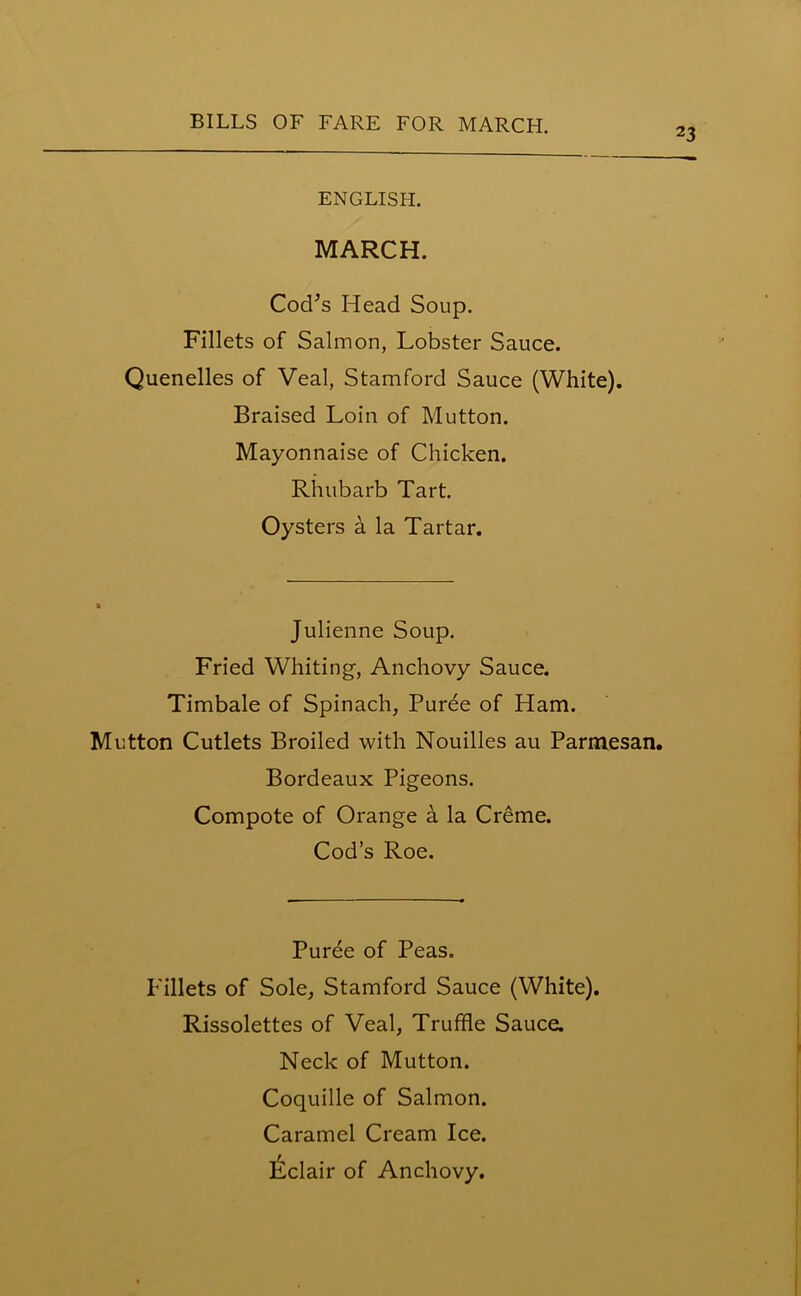 23 ENGLISH. MARCH. Cod’s Head Soup. Fillets of Salmon, Lobster Sauce. Quenelles of Veal, Stamford Sauce (White). Braised Loin of Mutton. Mayonnaise of Chicken. Rhubarb Tart. Oysters a la Tartar. Julienne Soup. Fried Whiting, Anchovy Sauce. Timbale of Spinach, Puree of Ham. Mutton Cutlets Broiled with Nouilles au Parmesan. Bordeaux Pigeons. Compote of Orange a la Creme. Cod’s Roe. Puree of Peas. Fillets of Sole, Stamford Sauce (White). Rissolettes of Veal, Truffle Sauce. Neck of Mutton. Coquille of Salmon. Caramel Cream Ice. Eclair of Anchovy.