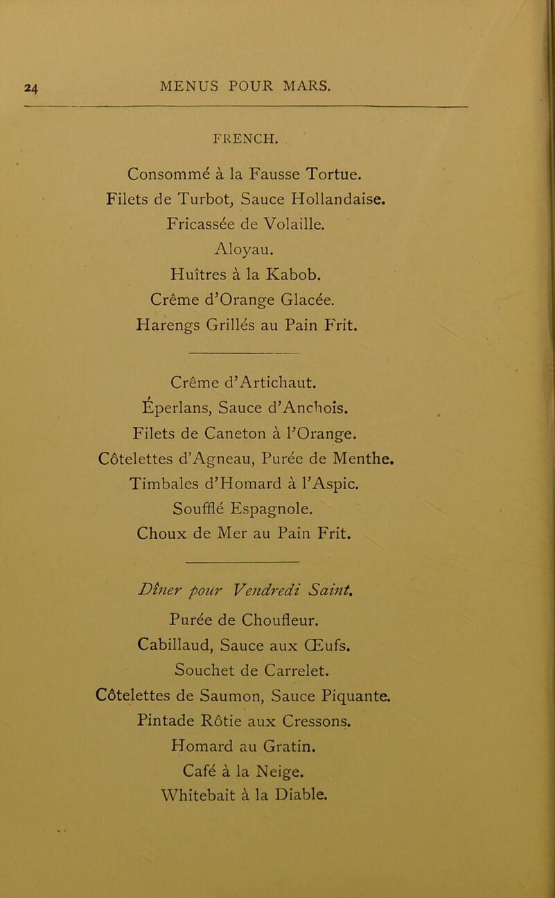 FRENCH. Consomme a la Fausse Tortue. Filets de Turbot, Sauce Hollandaise. Fricassee de Volaille. Aloyau. Huitres a la Kabob. Creme d’Orange Glacde. Harengs Grilles au Pain P'rit. Creme d’Artichaut. Eperlans, Sauce d’Anchois. Filets de Caneton a POrange. Cotelettes d’Agneau, Puree de Menthe. Timbales d’Homard a l’Aspic. Souffle Espagnole. Choux de Mer au Pain Frit. Diner pour Vendredi Saint. Puree de Choufleur. Cabillaud, Sauce aux CEufs. Souchet de Carrelet. C6telettes de Saumon, Sauce Piquante. Pintade R6tie aux Cressons. Homard au Gratin. Cafd a la Neige. Whitebait a la Diable.