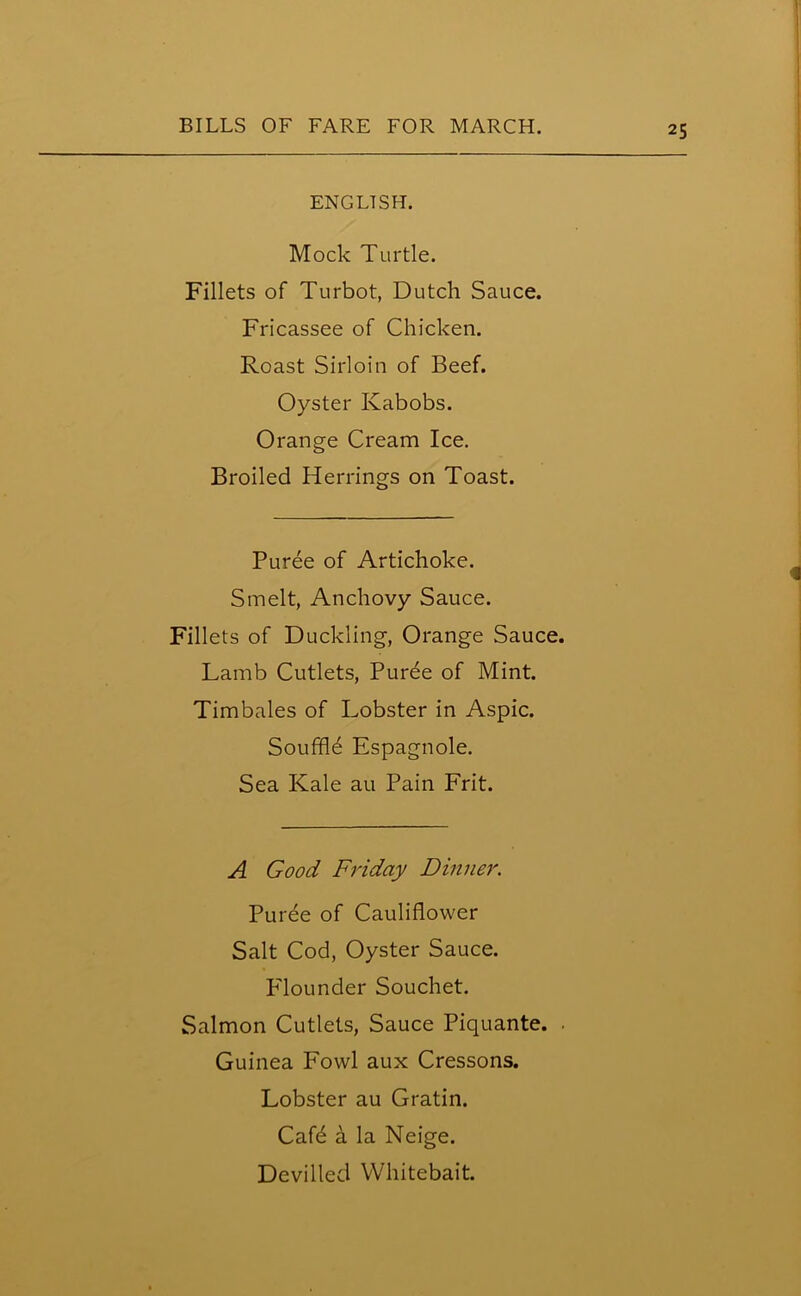 ENGLISH. Mock Turtle. Fillets of Turbot, Dutch Sauce. Fricassee of Chicken. Roast Sirloin of Beef. Oyster Kabobs. Orange Cream Ice. Broiled Herrings on Toast. Puree of Artichoke. Smelt, Anchovy Sauce. Fillets of Duckling, Orange Sauce. Lamb Cutlets, Puree of Mint. Timbales of Lobster in Aspic. Souffld Espagnole. Sea Kale au Pain Frit. A Good Friday Dinner. Puree of Cauliflower Salt Cod, Oyster Sauce. Flounder Souchet. Salmon Cutlets, Sauce Piquante. . Guinea Fowl aux Cressons. Lobster au Gratin. Cafd a la Neige. Devilled Whitebait.