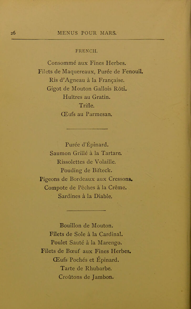 FRENCH. Consommd aux Fines Herbes. Filets de Maquereaux, Purde de Fenouil. Ris d'Agneau a la Fran^aise. Gigot de Mouton Gallois Roti. Huitres au Gratin. Trifle. CEufs au Parmesan. Puree d’ljlpinard. Saumon Grilld a la Tartare. Rissolettes de Volaille. Pouding de Bifteck. Pigeons de Bordeaux aux Cressons. Compote de Peches a la Creme. Sardines a la Diable. Bouillon de Mouton. Filets de Sole a la Cardinal. Poulet Saute a la Marengo. Filets de Bceuf aux Fines Herbes. CEufs Pochds et Epinard. Tarte de Rhubarbe. Croutons de Jambon.