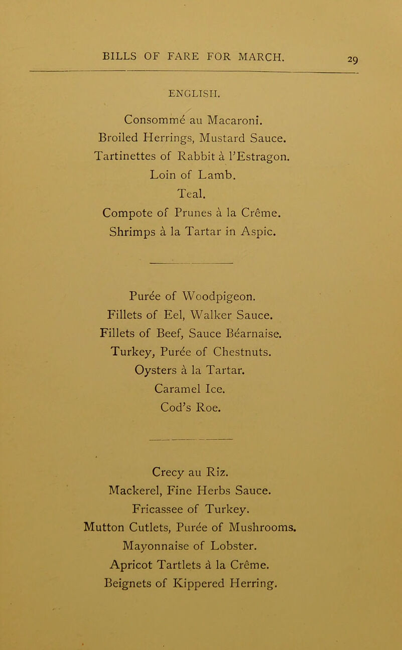 ENGLISH. Consomme au Macaroni. Broiled Herrings, Mustard Sauce. Tartinettes of Rabbit a l’Estragon. Loin of Lamb. Teal. Compote of Prunes a la Creme. Shrimps a la Tartar in Aspic. Puree of Woodpigeon. Fillets of Eel, Walker Sauce. Fillets of Beef, Sauce Bearnaise. Turkey, Puree of Chestnuts. Oysters a la Tartar. Caramel Ice. Cod’s Roe. Crecy au Riz. Mackerel, Fine Herbs Sauce. Fricassee of Turkey. Mutton Cutlets, Puree of Mushrooms. Mayonnaise of Lobster. Apricot Tartlets a la Creme. Beignets of Kippered Herring.