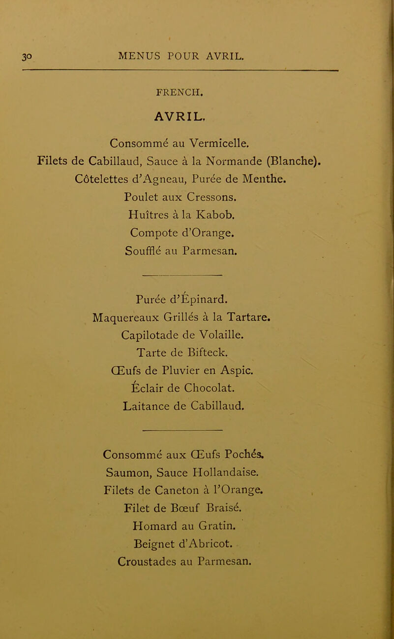 FRENCH. AVRIL. Consomme au Vermicelle. Filets de Cabillaud, Sauce a la Normande (Blanche). Cdtelettes d’Agneau, Pur6e de Menthe. Poulet aux Cressons. Huitres a la Kabob. Compote d’Orange. Souffle au Parmesan. / Puree d’Epinard. Maquereaux Grilles a la Tartare. Capilotade de Volaille. Tarte de Bifteck. CEufs de Pluvier en Aspic. Eclair de Chocolat. Laitance de Cabillaud. Consomme aux CEufs Pochds. Saumon, Sauce Hollandaise. Filets de Caneton a POrange. Filet de Bceuf Brais6. Homard au Gratin. Beignet d’Abricot.