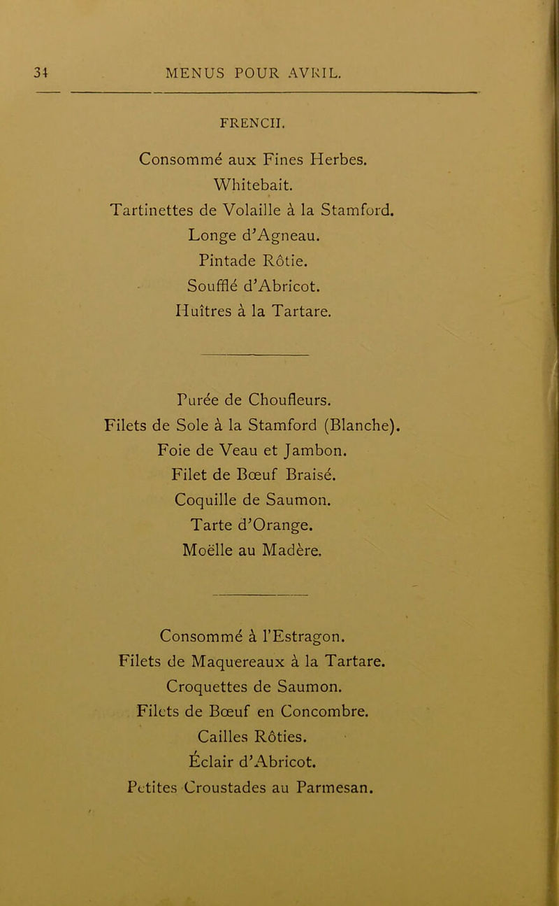 FRENCH. Consommd aux Fines Herbes. Whitebait. Tartinettes de Volaille a la Stamford. Longe d’Agneau. Pintade Rotie. Souffld d’Abricot. Huitres a la Tartare. Puree de Choufleurs. Filets de Sole a la Stamford (Blanche). Foie de Veau et Jambon. Filet de Bceuf Braise. Coquille de Saumon. Tarte d’Orange. Moelle au Madere. Consommd a l’Estragon. Filets de Maquereaux a la Tartare. Croquettes de Saumon. Filets de Bceuf en Concombre. Cailles Roties. Eclair d’Abricot.