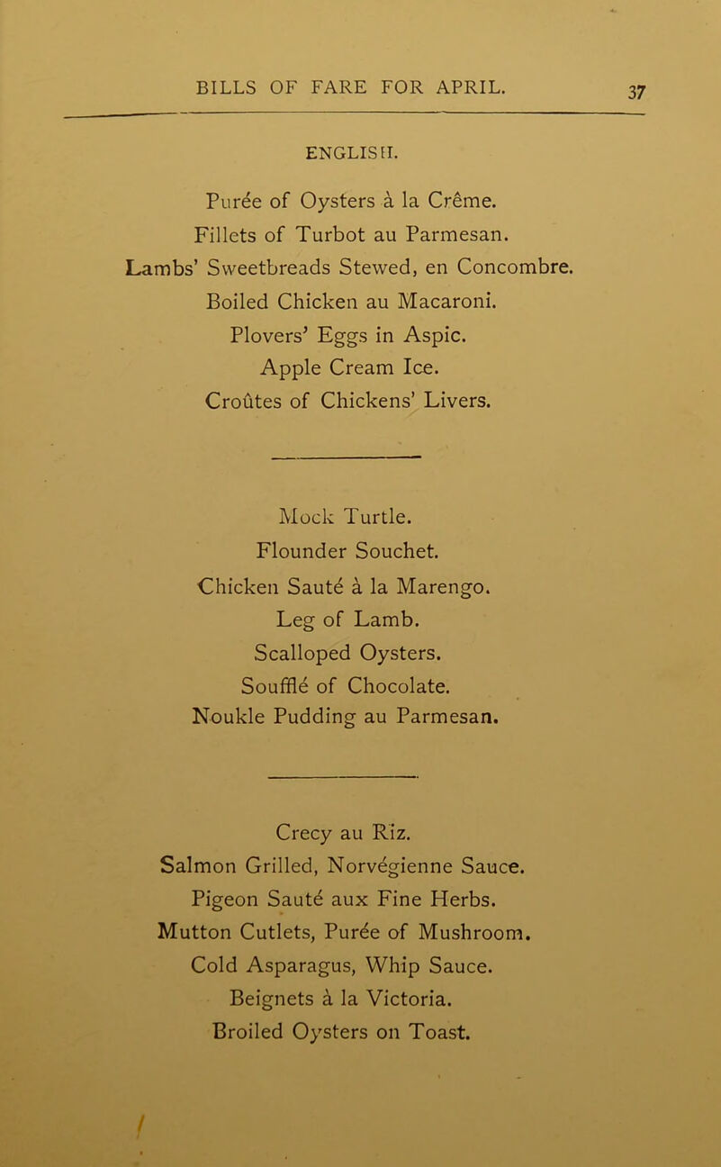 ENGLISH. Puree of Oysters a la Creme. Fillets of Turbot au Parmesan. Lambs’ Sweetbreads Stewed, en Concombre. Boiled Chicken au Macaroni. Plovers' Eggs in Aspic. Apple Cream Ice. Croutes of Chickens’ Livers. Mock Turtle. Flounder Souchet. Chicken Saute a la Marengo. Leg of Lamb. Scalloped Oysters. Souffle of Chocolate. Noukle Pudding au Parmesan. Crecy au Riz. Salmon Grilled, Norvegienne Sauce. Pigeon Saute aux Fine Herbs. Mutton Cutlets, Purde of Mushroom. Cold Asparagus, Whip Sauce. Beignets a la Victoria. Broiled Oysters on Toast. /