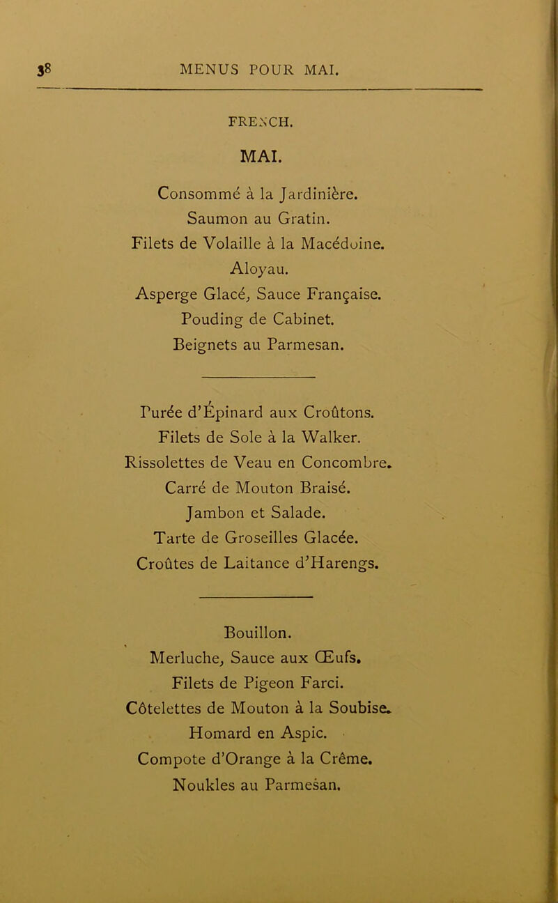 FRENCH. MAI. Consomme a la Jardiniere. Saumon au Gratin. Filets de Volaille a la Macddoine. Aloyau. Asperge Glace, Sauce Frangaise. Pouding de Cabinet. Beignets au Parmesan. Turde d’Epinard aux Croutons. Filets de Sole a la Walker. Rissolettes de Veau en Concombre. Carre de Mouton Braise. Jambon et Salade. Tarte de Groseilles Glacde. Croutes de Laitance d’Harengs. Bouillon. Merluche, Sauce aux GEufs. Filets de Pigeon Farci. C6telettes de Mouton a la Soubise* Homard en Aspic. Compote d’Orange a la Creme.