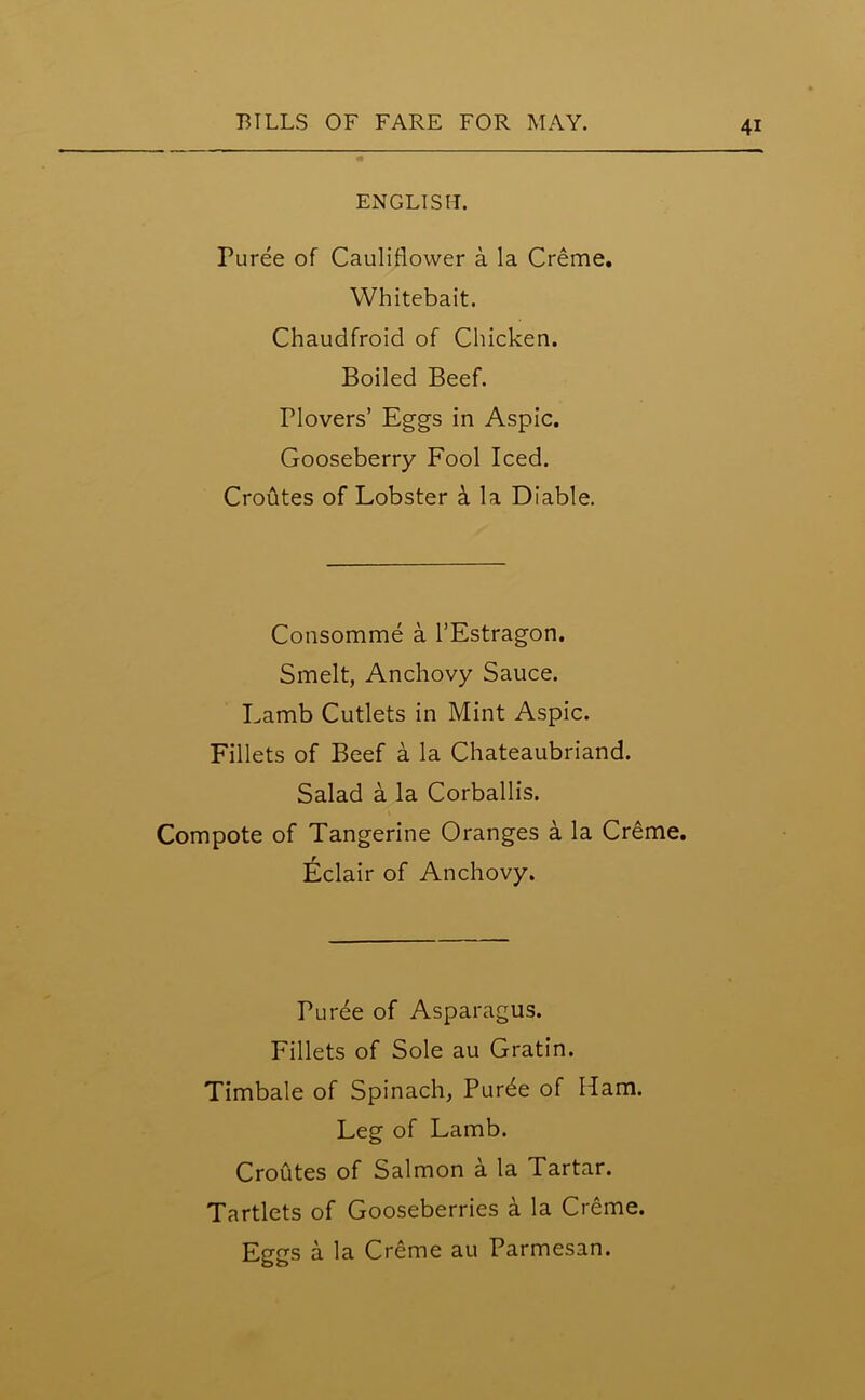 ENGLISH. Puree of Cauliflower a la Creme. Whitebait. Chaudfroid of Chicken. Boiled Beef, riovers’ Eggs in Aspic. Gooseberry Fool Iced. CroAtes of Lobster a la Diable. Consomme a l’Estragon. Smelt, Anchovy Sauce. Lamb Cutlets in Mint Aspic. Fillets of Beef a la Chateaubriand. Salad a la Corballis. Compote of Tangerine Oranges a la Creme. Eclair of Anchovy. Puree of Asparagus. Fillets of Sole au Gratin. Timbale of Spinach, Purde of Ham. Leg of Lamb. Croutes of Salmon a la Tartar. Tartlets of Gooseberries a la Creme.