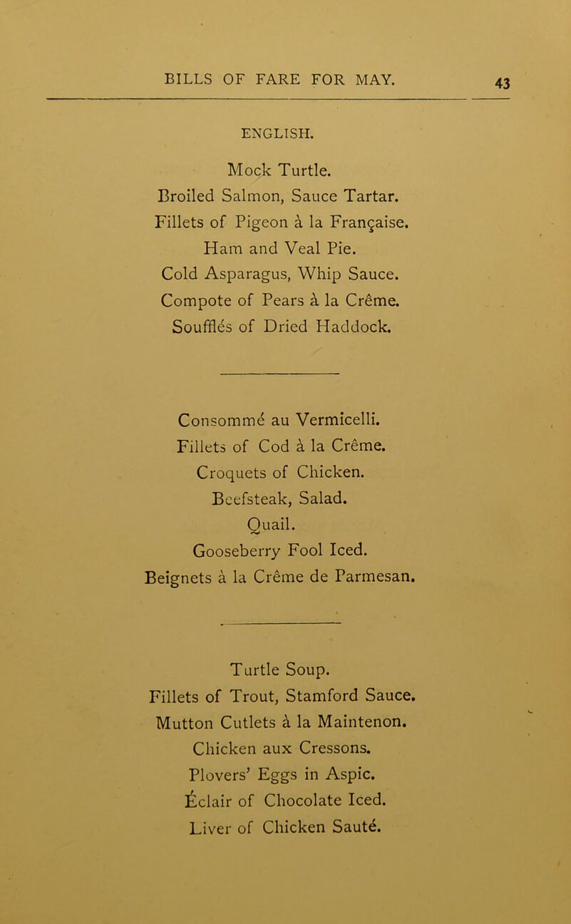 ENGLISH. Mock Turtle. Broiled Salmon, Sauce Tartar. Fillets of Pigeon a la Frangaise. Ham and Veal Pie. Cold Asparagus, Whip Sauce. Compote of Pears h la Creme. Souffles of Dried Haddock. Consomme au Vermicelli. Fillets of Cod k la Creme. Croquets of Chicken. Beefsteak, Salad. Quail. Gooseberry Fool Iced. Beignets a la Creme de Parmesan. Turtle Soup. Fillets of Trout, Stamford Sauce. Mutton Cutlets k la Maintenon. Chicken aux Cressons. Plovers’ Eggs in Aspic. Eclair of Chocolate Iced. Liver of Chicken Saute.