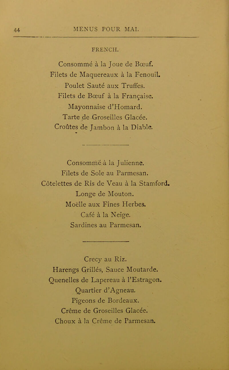 FRENCH. Consommd a la Joue de Boeuf. Filets de Maquereaux a la Fenouil. Poulet Saute aux Trufifes. Filets de Bceuf a la Frangaise. Mayonnaise d’Homard. Tarte de Groseilles Glacee. Crofites de Jambon a la Diable. Consomme a la Julienne. Filets de Sole au Parmesan. Cotelettes de Ris de Veau a la Stamford. Longe de Mouton. Moelle aux Fines Herbes. Cafe a la Neige. Sardines au Parmesan. Crecy au Riz. Harengs Grilles, Sauce Moutarde. Quenelles de Lapereau a PEstragon. Quartier d’Agneau. Pigeons de Bordeaux. Creme de Groseilles Glacee.