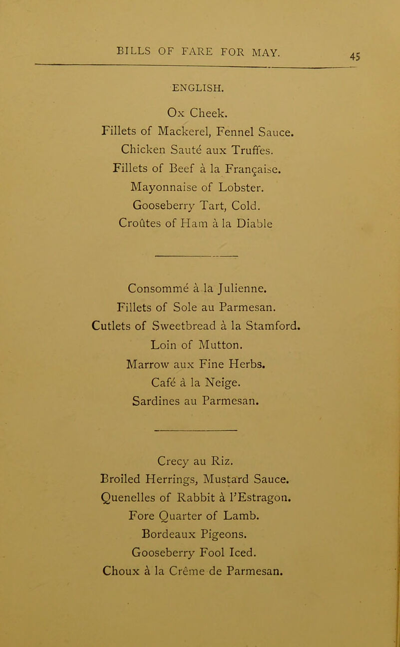 45 ENGLISH. Ox Cheek. Fillets of Mackerel, Fennel Sauce. Chicken Saute aux Truffes. Fillets of Beef a la Frangaise. Mayonnaise of Lobster. Gooseberry Tart, Cold. Croutes of Ham a la Diable Consomme a la Julienne. Fillets of Sole au Parmesan. Cutlets of Sweetbread a la Stamford. Loin of Mutton. Marrow aux Fine Herbs. Cafe a la Neige. Sardines au Parmesan. Crecy au Riz. Broiled Herrings, Mustard Sauce. Quenelles of Rabbit a PEstragon. Fore Quarter of Lamb. Bordeaux Pigeons. Gooseberry Fool Iced.