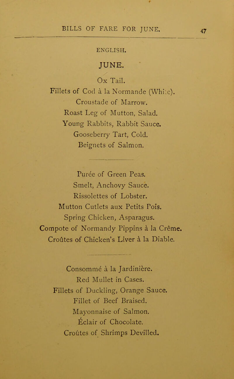 f BILLS OF FARE FOR JUNE. ENGLISH. JUNE. Ox Tail. Fillets of Cod a la Normande (While). Croustade of Marrow. Roast Leg of Mutton, Salad. Young Rabbits, Rabbit Sauce. Gooseberry Tart, Cold. Beignets of Salmon. Puree of Green Peas. Smelt, Anchovy Sauce. Rissolettes of Lobster. Mutton Cutlets aux Petits Tois. Spring Chicken, Asparagus. Compote of Normandy Pippins a la Creme. Crofttes of Chicken’s Liver k la Diable. Consommd a la Jardiniere. Red Mullet in Cases. Fillets of Duckling, Orange Sauce. Fillet of Beef Braised. Mayonnaise of Salmon. Eclair of Chocolate. Crohtes of Shrimps Devilled.