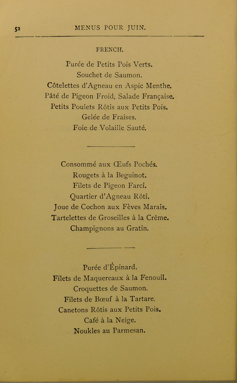 FRENCH. Puree de Petits Pois Verts. Souchet de Saumon. Cdtelettes d’Agneau en Aspic Menthe. P&t^ de Pigeon Froid, Salade Frangaise. Petits Poulets Rotis aux Petits Pois. Gelee de Fraises. Foie de Volaille Saute. Consomme aux CEufs Poclies. Rougets a la Beguinot. Filets de Pigeon Farci. Quartier d’Agneau Roti. Joue de Cochon aux Feves Marais. Tartelettes de Groseilles a la Creme. Champignons au Gratin. Puree d’Epinard. Filets de Maquereaux a la Fenouil. Croquettes de Saumon. Filets de Bceuf a la Tartare. Canetons R6tis aux Petits Pois. Caf6 a la Neige.
