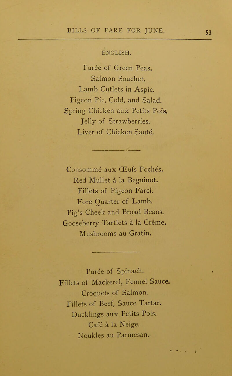 ENGLISH. Puree of Green Peas. Salmon Souchet. Lamb Cutlets in Aspic. Tigeon Pie, Cold, and Salad. Spring Chicken aux Petits Pois. Jelly of Strawberries. Liver of Chicken Sautd. Consomme aux CEufs Poches. Red Mullet a la Beguinot. Fillets of Pigeon Farci. Fore Quarter of Lamb. Pie’s Cheek and Broad Beans. Gooseberry Tartlets a la Creme. Mushrooms au Gratin. Puree of Spinach. Fillets of Mackerel, Fennel Sauce. Croquets of Salmon. Fillets of Beef, Sauce Tartar. Ducklings aux Petits Pois. Cafe a la Neige. Noukles au Parmesan. 1