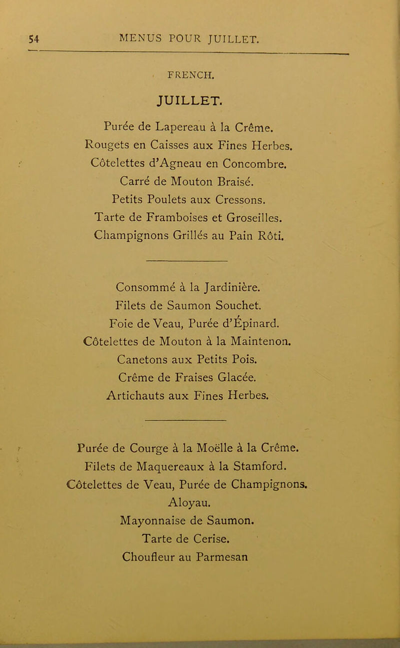 FRENCH. JUILLET. Puree de Lapereau a la Creme. Rougets en Caisses aux Fines Herbes. Cdtelettes d’Agneau en Concombre. Carre de Mouton Braisd. Petits Poulets aux Cressons. Tarte de Framboises et Groseilles. Champignons Grilles au Pain Roti. Consomme a la Jardiniere. Filets de Saumon Souchet. Foie de Veau, Puree d’Epinard. Cotelettes de Mouton a la Maintenon. Canetons aux Petits Pois. Creme de Fraises Glac6e. Artichauts aux Fines Herbes. Purde de Courge a la Moelle a la Creme. Filets de Maquereaux a la Stamford. Cotelettes de Veau, Pur6e de Champignons. Aloyau. Mayonnaise de Saumon. Tarte de Cerise.