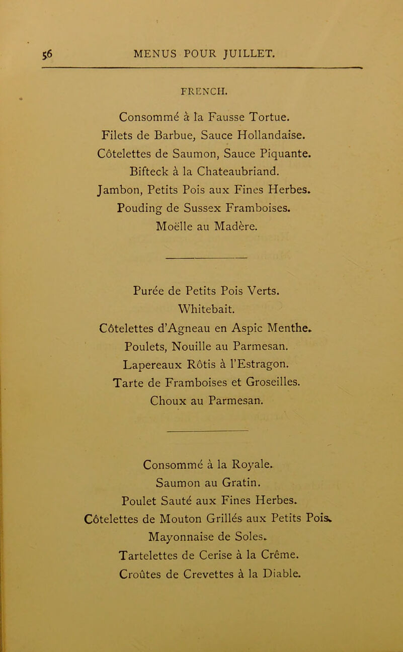 FRENCH. Consommd a la Fausse Tortue. Filets de Barbue, Sauce Hollandaise. Cbtelettes de Saumon, Sauce Piquante. Bifteck a la Chateaubriand. Jambon, Petits Pois aux Fines Herbes. Pouding de Sussex Framboises. Moelle au Madere. Puree de Petits Pois Verts. Whitebait. Cbtelettes d’Agneau en Aspic Menthe* Poulets, Nouille au Parmesan. Lapereaux Rotis a l’Estragon. Tarte de Framboises et Groseilles. Choux au Parmesan. Consomme a la Royale.. Saumon au Gratin. Poulet Sautd aux Fines Herbes. Cbtelettes de Mouton Grilles aux Petits Pois* Mayonnaise de Soles* Tartelettes de Cerise a la Creme. Croutes de Crevettes h la Diable.