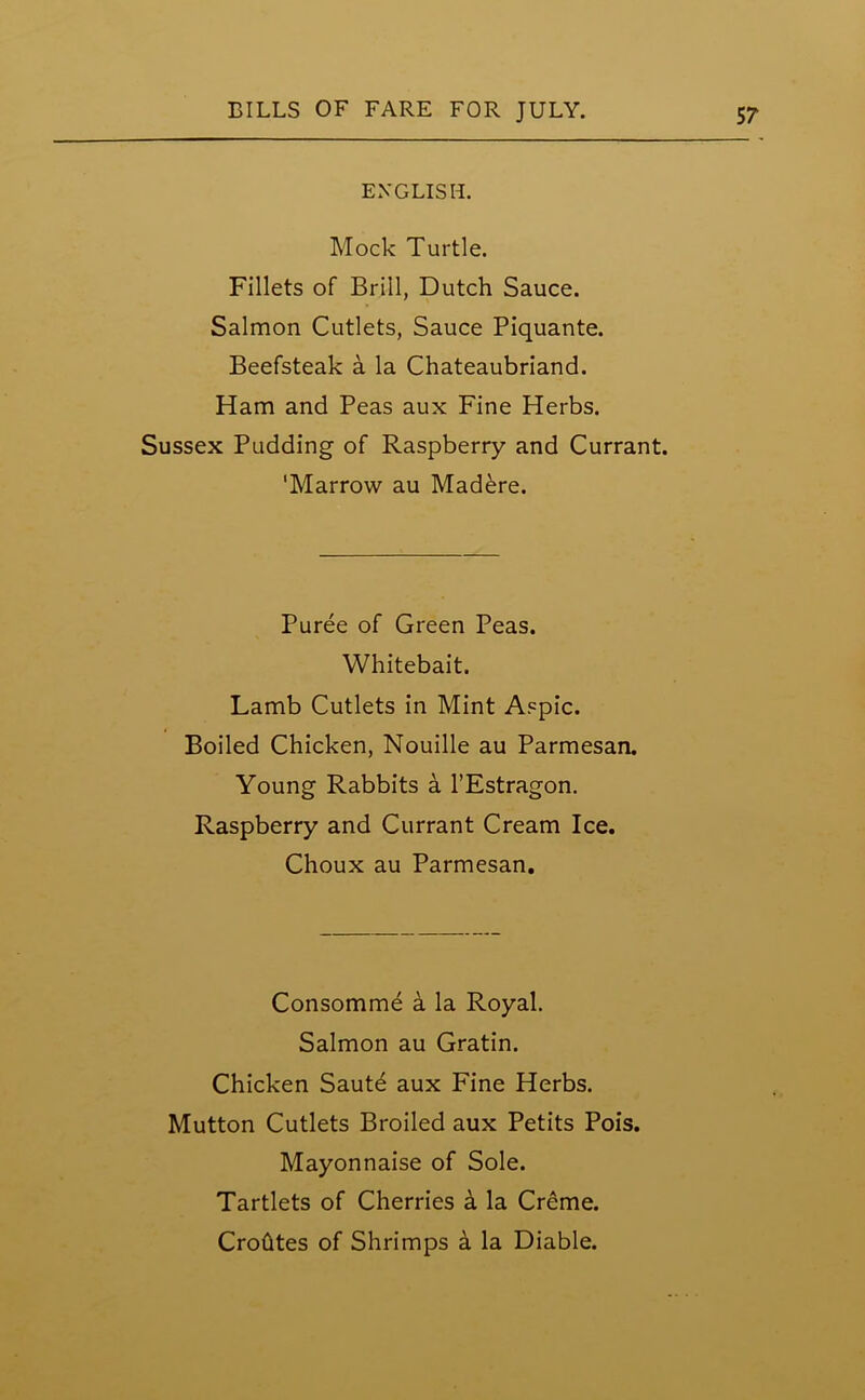 ENGLISH. Mock Turtle. Fillets of Brill, Dutch Sauce. Salmon Cutlets, Sauce Piquante. Beefsteak a la Chateaubriand. Ham and Peas aux Fine Herbs. Sussex Pudding of Raspberry and Currant. 'Marrow au Madere. Puree of Green Peas. Whitebait. Lamb Cutlets in Mint Aspic. Boiled Chicken, Nouille au Parmesan. Young Rabbits a l’Estragon. Raspberry and Currant Cream Ice. Choux au Parmesan. Consomme a la Royal. Salmon au Gratin. Chicken Saute aux Fine Herbs. Mutton Cutlets Broiled aux Petits Pois. Mayonnaise of Sole. Tartlets of Cherries k la Creme. Crohtes of Shrimps a la Diable.