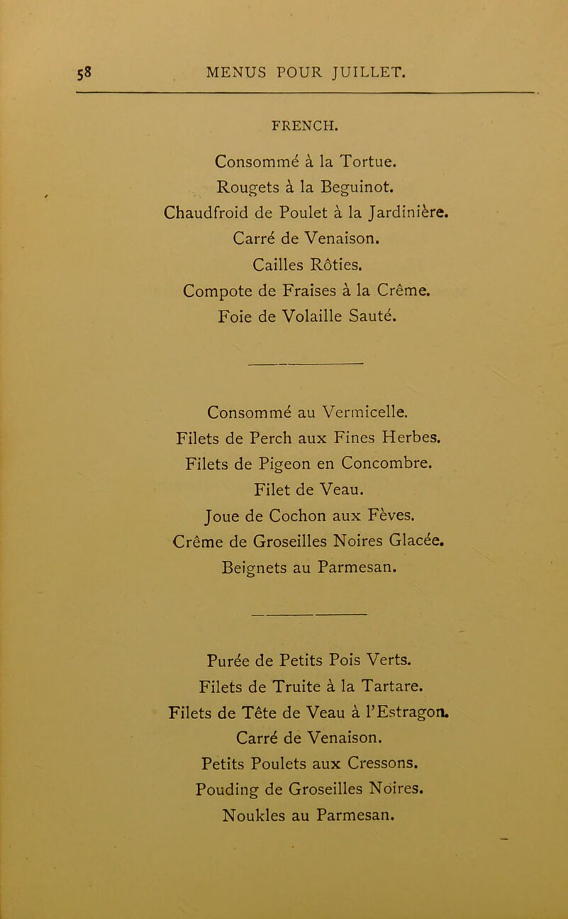 FRENCH. Consomme & la Tortue. Rougets a la Beguinot. Chaudfroid de Poulet a la Jardiniere. Carrd de Venaison. Cailles Roties. Compote de Fraises a la Creme. Foie de Volaille Saute. Consomme au Vermicelle. Filets de Perch aux Fines Herbes. Filets de Pigeon en Concombre. Filet de Veau. Joue de Cochon aux Feves. Creme de Groseilles Noires Glacee. Beignets au Parmesan. Pur^e de Petits Pois Verts. Filets de Truite a la Tartare. Filets de Tete de Veau a PEstragon. Carrd de Venaison. Petits Poulets aux Cressons. Pouding de Groseilles Noires.