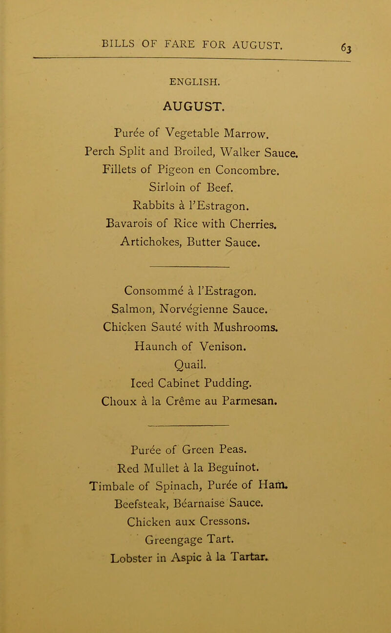 ENGLISH. AUGUST. Puree of Vegetable Marrow. Perch Split and Broiled, Walker Sauce. Fillets of Pigeon en Concombre. Sirloin of Beef. Rabbits a PEstragon. Bavarois of Rice with Cherries. Artichokes, Butter Sauce. Consomme a l’Estragon. Salmon, Norvegienne Sauce. Chicken Saute with Mushrooms. Haunch of Venison. Quail. Iced Cabinet Pudding. Clioux a la Creme au Parmesan. Puree of Green Peas. Red Mullet a la Beguinot. Timbale of Spinach, Pur^e of Ham. Beefsteak, Bearnaise Sauce. Chicken aux Cressons. Greengage Tart. Lobster in Aspic a la Tartar.