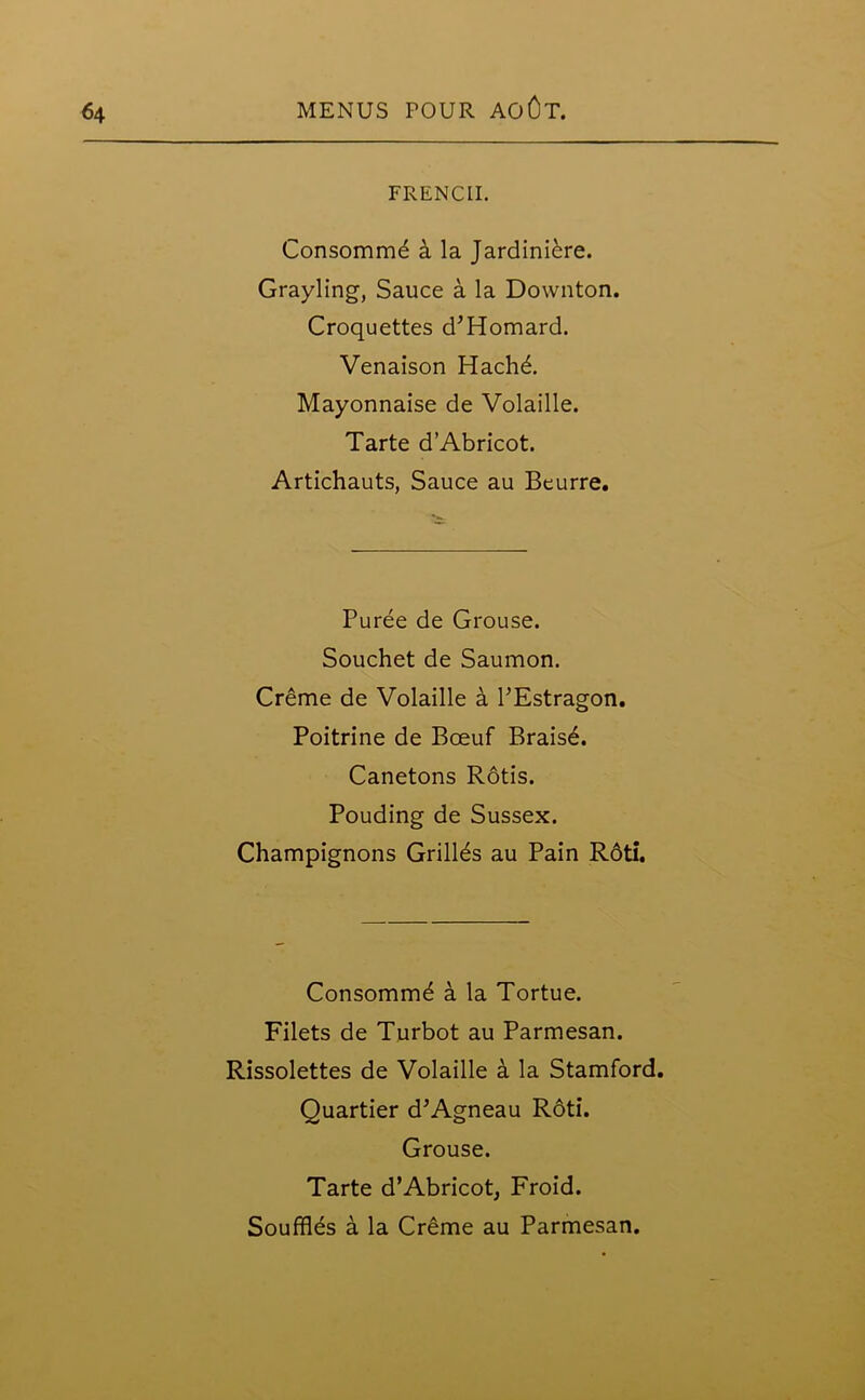 FRENCH. Consommd a la Jardiniere. Grayling, Sauce a la Downton. Croquettes d’Homard. Venaison Hachd. Mayonnaise de Volaille. Tarte d’Abricot. Artichauts, Sauce au Beurre. Puree de Grouse. Souchet de Saumon. Creme de Volaille a PEstragon. Poitrine de Bceuf Braisd. Canetons Rotis. Pouding de Sussex. Champignons Grillds au Pain Rdti. Consommd a la Tortue. Filets de Turbot au Parmesan. Rissolettes de Volaille a la Stamford. Quartier d’Agneau Roti. Grouse. Tarte d’Abricot, Froid. Soufflds a la Creme au Parmesan.