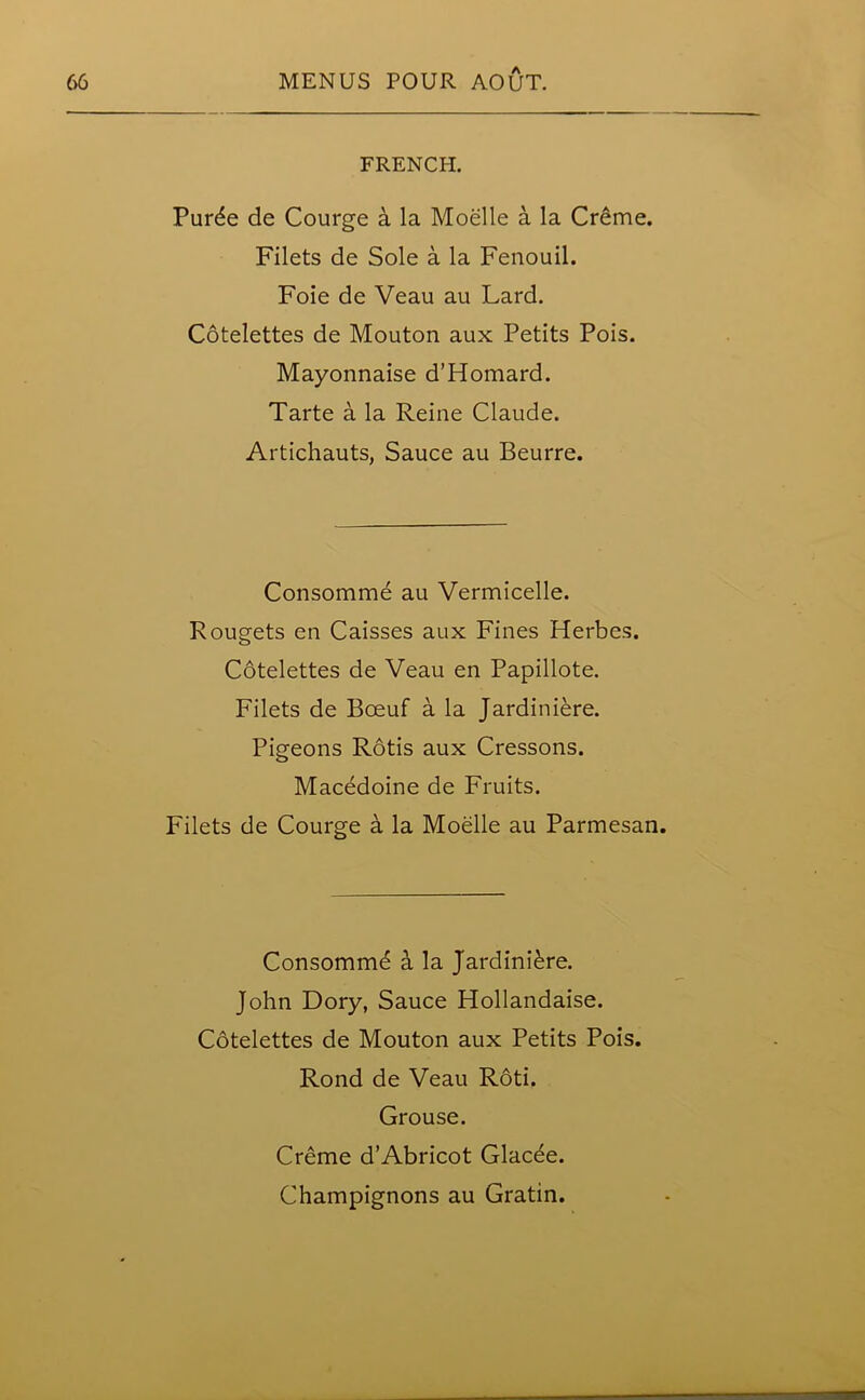 FRENCH. Purde de Courge a la Moelle a la Creme. Filets de Sole a la Fenouil. Foie de Veau au Lard. Cotelettes de Mouton aux Petits Pois. Mayonnaise d’Homard. Tarte a la Reine Claude. Artichauts, Sauce au Beurre. Consomme au Vermicelle. Rougets en Caisses aux Fines Herbes. Cotelettes de Veau en Papillote. Filets de Boeuf a la Jardiniere. Pigeons Rotis aux Cressons. Macedoine de Fruits. Filets de Courge a la Moelle au Parmesan. Consomm6 a la Jardiniere. John Dory, Sauce Hollandaise. Cotelettes de Mouton aux Petits Pois. Rond de Veau Roti. Grouse. Creme d’Abricot Glac^e. Champignons au Gratin.