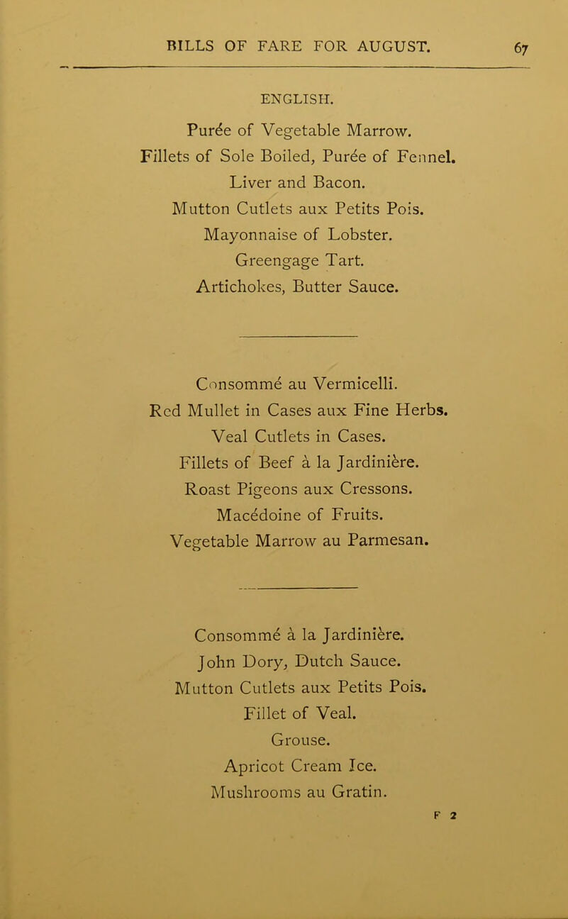 ENGLISH. Pur^e of Vegetable Marrow. Fillets of Sole Boiled, Purde of Fennel. Liver and Bacon. Mutton Cutlets aux Petits Pois. Mayonnaise of Lobster. Greengage Tart. Artichokes, Butter Sauce. Consomme au Vermicelli. Red Mullet in Cases aux Fine Herbs. Veal Cutlets in Cases. Fillets of Beef a la Jardiniere. Roast Pigeons aux Cressons. Macedoine of Fruits. Vegetable Marrow au Parmesan. Consomme a la Jardiniere. John Dory, Dutch Sauce. Mutton Cutlets aux Petits Pois. Fillet of Veal. Grouse. Apricot Cream Ice. Mushrooms au Gratin. F 2