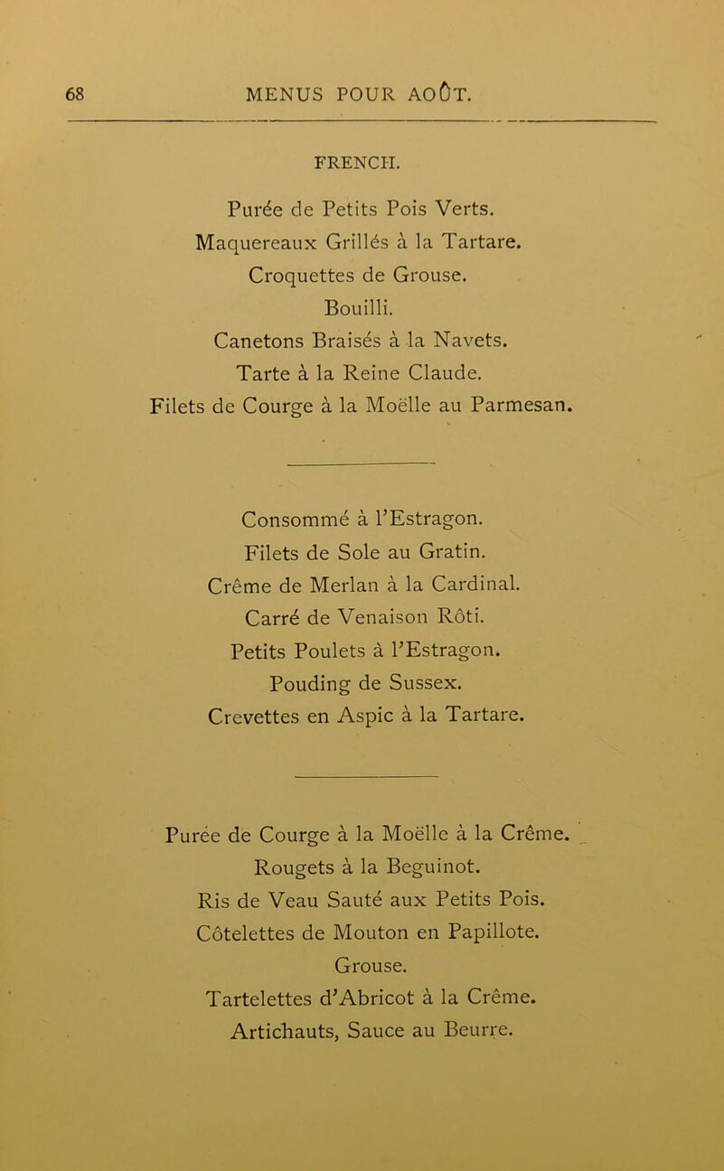 FRENCH. Purde de Petits Pois Verts. Maquereaux Grilles a la Tartare. Croquettes de Grouse. Bouilli. Canetons Braisds a la Navets. Tarte a la Reine Claude. Filets de Courge a la Moelle au Parmesan. Consomme a PEstragon. Filets de Sole au Gratin. Creme de Merlan a la Cardinal. Carre de Venaison Roti. Petits Poulets a PEstragon. Pouding de Sussex. C.revettes en Aspic a la Tartare. Puree de Courge a la Moelle a la Creme. Rougets a la Beguinot. Ris de Veau Saute aux Petits Pois. Cotelettes de Mouton en Papillote. Grouse. Tartelettes d’Abricot a la Creme. Artichauts, Sauce au Beurre.